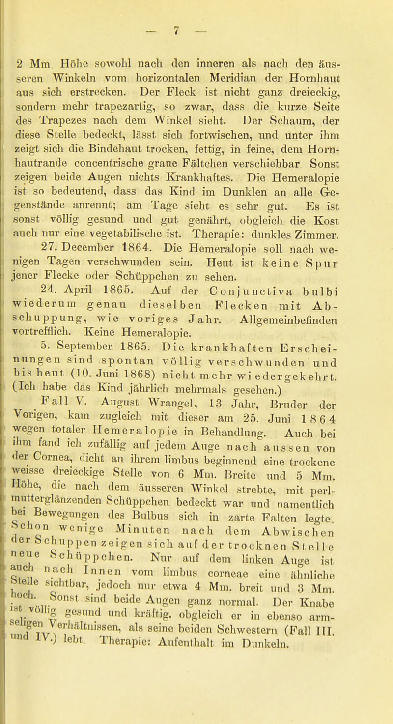 2 Mm Höhe sowohl nach den inneren als nach den äus- seren Winkeln vom horizontalen Meridian der Hornhaut aus sich erstrecken. Der Fleck ist nicht ganz dreieckig, sondern mehr trapezartig, so zwar, dass die kurze Seite des Trapezes nach dem Winkel sieht. Der Schaum, der diese Stelle bedeckt, lässt sich fortwischen, und unter ihm zeigt sich die Bindehaut trocken, fettig, in feine, dem Horn- hautrande concentrische graue Fältchen verschiebbar Sonst zeigen beide Augen nichts Krankhaftes. Die Hemeralopie ist so bedeutend, dass das Kind im Dunklen an alle Ge- genstände anrennt; am Tage sieht es selir gut. Es ist sonst völlig gesund und gut genährt, obgleich die Kost auch nur eine vegetabilische ist. Therapie: dunkles Zimmer. 27. December 1864. Die Hemeralopie soll nach we- nigen Tagen verschwunden sein. Heut ist keine Spur jener Flecke oder Schüppchen zu sehen. 24. April 1865. Auf der Conjunctiva bulbi wiederum genau dieselben Flecken mit Ab- schuppung, wie voriges Jahr. Allgemeinbefinden vortrefflich. Keine Hemeralopie. 5. September 1865. Die krankhaften Erschei- nungen sind spontan völlig vers chwunden und bis heut (10. Juni 1868) nicht mehr wi edergekehrt. (Ich habe das Kind jährhcli mehrmals gesehen.) FallV. August Wrangel, 13 Jahr, Bruder der Vorigen, kam zugleich mit dieser am 25. Juni 18 6 4 wegen totaler Hemeralopie in Behandlung. Auch bei ihm fand ich zufällig auf jedem Auge nach aussen von <\er Cornea, dicht an ihrem Hmbus beginnend eine trockene weisse dreieckige Stelle von 6 Mm. Breite und 5 Mm. Höhe, die nach dem äusseren Winkel strebte, mit perl- mutterglänzenden Schüppchen bedeckt war und namentlich bei Bewegungen des Bulbus sich in zarte Falten legte hchon wenige Minuten nach dem Abwischen der Schuppen zeigen sich auf der trocknen Stelle neue Schüppchen. Nur auf dem linken Auge ist auch nach Innen vom limbus corneae eine ähnliche ötelie sichtbar, jedoch nur etwa 4 Mm. breit und 3 Mm. • ? ' n '^''^ ^^'^^ -^S^ g-'^nz normal. Der Knabe ist völlig gesund und kräftig, obgleich er in ebenso arm- „ Fr^r N ^^'^ Schwestern (Fall III. ncl IV.) lebt. Therapie; Aufenthalt im Dunkeln.