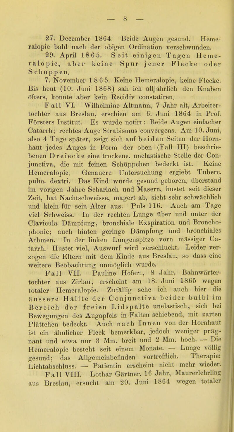 27. December 1864. Beide Augen gesund. Heme- ralopie bald nach der obigen Ordination verscliwnnden. 29. April 1865. Seit einigen Tagen Heme- ralopie, aber keine Spur jener Flecke oder Schuppen, 7. November 1 8 6 5. Keine Hemeralopie, keine Flecke. Bis heut (10. Juni 1868) sah ich alljährlich den Knaben öfters, konnte aber kein Recidiv constatiren. Fall VI. Wilhelmine Altmann, 7 Jahr alt, Arbeiter- tochter aus Breslau, erschien am 6. Juni 1864 in Prof. Försters Institut. Es wurde notirt: Beide Augen einfacher Catarrh; rechtes Auge Strabismus convergens. Am 10. Juni, also 4 Tage später, zeigt sich auf beiden Seiten der Horn- haut jedes Auges in Form der oben (Fall III) beschrie- benen Dreiecke eine trockene, unelastische Stelle der Con- junctiva, die mit feinen Schüppchen bedeckt ist. Keine Hemeralopie. Genauere Untersuchung ergiebt Tuberc. pulm. dextri. Das Kind wurde gesund geboren, überstand im vorigen Jahre Scharlach und Masern, hustet seit dieser Zeit, hat Nachtschweisse, magert ab, sieht sehr schwäclüich und klein für sein Alter aus. Puls 116. Auch am Tage viel Schweiss. In der rechten Lunge Ober und unter der Clavicula Dämpfung, bronchiale Exspiration und Broncho- phonie; auch hinten geringe Dämpfung und bronchiales Athmen. In der linken Lungenspitze vorn massiger Ca- tarrh. Hustet viel, Auswurf wird verschluckt. Leider ver- zogen die Eltern mit dem Kinde aus Breslau, so dass eine weitere Beobachtung unmöglich wurde. Fall VII. Pauline Hofert, 8 Jahr. Bahnwärter- tochter aus Zirlau, erscheint am 18. Juni 1865 wegen totaler Hemeralopie. Zufällig sehe ich auch hier die äussere Hälfte der Conjunctiva beider bulbi im Bereich der freien Lidspalte unelastisch, sich bei Bewegungen des Augapfels in Falten schiebend, mit zarten Plättchen bedeckt. Auch nach Innen von der Hornhaut i.st ein ähnlicher Fleck bemerkbar, jedoch weniger präg- nant und etwa nur 3 Mm. breit und 2 Mm. hoch. — Die Hemeralopie besteht seit einem Monate. — Lunge völlig gesund; das Allgemeinbefinden vortrefflich. Therapie: Lichtabschluss. — Patientin erscheint nicht mehr wieder. Fall VHL Lotliar Gärtner, 16 Jahr, Maurerlchrling aus Breslau, ersuclit am 20. Juni 1864 wegen totaler