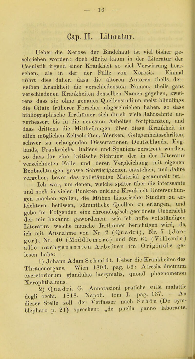 Cap. II. Literatur. Ueber die Xerose der Bindehaut ist viel bisher ge- schrieben worden; doch dürfte kaum in der Literatur der Casuistik irgend einer Krankheit so viel Verwirrung herr- schen, als in der der Fälle von Xerosis. Einmal rührt dies daher, dass die älteren Autoren theils der- selben Krankheit die verschiedensten Namen, theils ganz verschiedenen Krankheiten denselben Namen gegeben, zwei- tens dass sie ohne genaues Quellenstudium meist blindlings die Citate früherer Forscher abgeschrieben haben, so dass bibliographische Irrthümer sich durch viele Jahrzehnte un- verbessert bis in die neuesten Arbeiten fortpflanzten, und dass drittens die Mittheilungen über diese Krankheit in allen möglichen Zeitschriften, Werken, Gelegenheitsschriften, schwer zu erlangenden Dissertationen Deutschlands, Eng- lands, Frankreichs, Italiens und Spaniens zerstreut wurden, so dass für eine kritische Sichtung der in der Literatur ' verzeichneten Fälle und deren Vergleichung mit eigenen Beobachtungen grosse Schwierigkeiten entstehen, und Jahre vergehen, bevor das vollständige Material gesammelt ist. Ich war, um denen, welche später über die interssante und noch in vielen Punkten unklare Krankheit Untersuchun- gen machen wollen, die Mühen historischer Studien zu er- leichtern beflissen, sämmtliche Quellen zu erlangen, und gebe im Folgenden eine chronologisch geordnete Uebersicht der mir bekannt gewordenen, wie ich hoffe vollständigen Literatur, welche manche Irrthümer berichtigen wird, da. ich mit Ausnahme von Nr. 2 (Quadri), Nr. 7 (Jae- ger), Nr. 40 (Middlemore) und Nr. 61 (Villerain) alle nachgenannten Arbeiten im Originale ge- lesen habe: 1) Johann Adam Schmidt. Ueber die Krankheiten des Thränenorgans. Wien 1803. pag. 56: Atresia ductuura excretoriorum glandulao lacrymalis, quoad phaenomenon Xerophthalmus. 2) Quadri, G. Annotazioni pratiche suUe malattie degli occhi. 1818. Napoli. tom. I. pag. 137. — An dieser Stelle soll der Verfasser nacli Schön (De sym- blepharo p. 21) sprechen: „de puella panno laborante