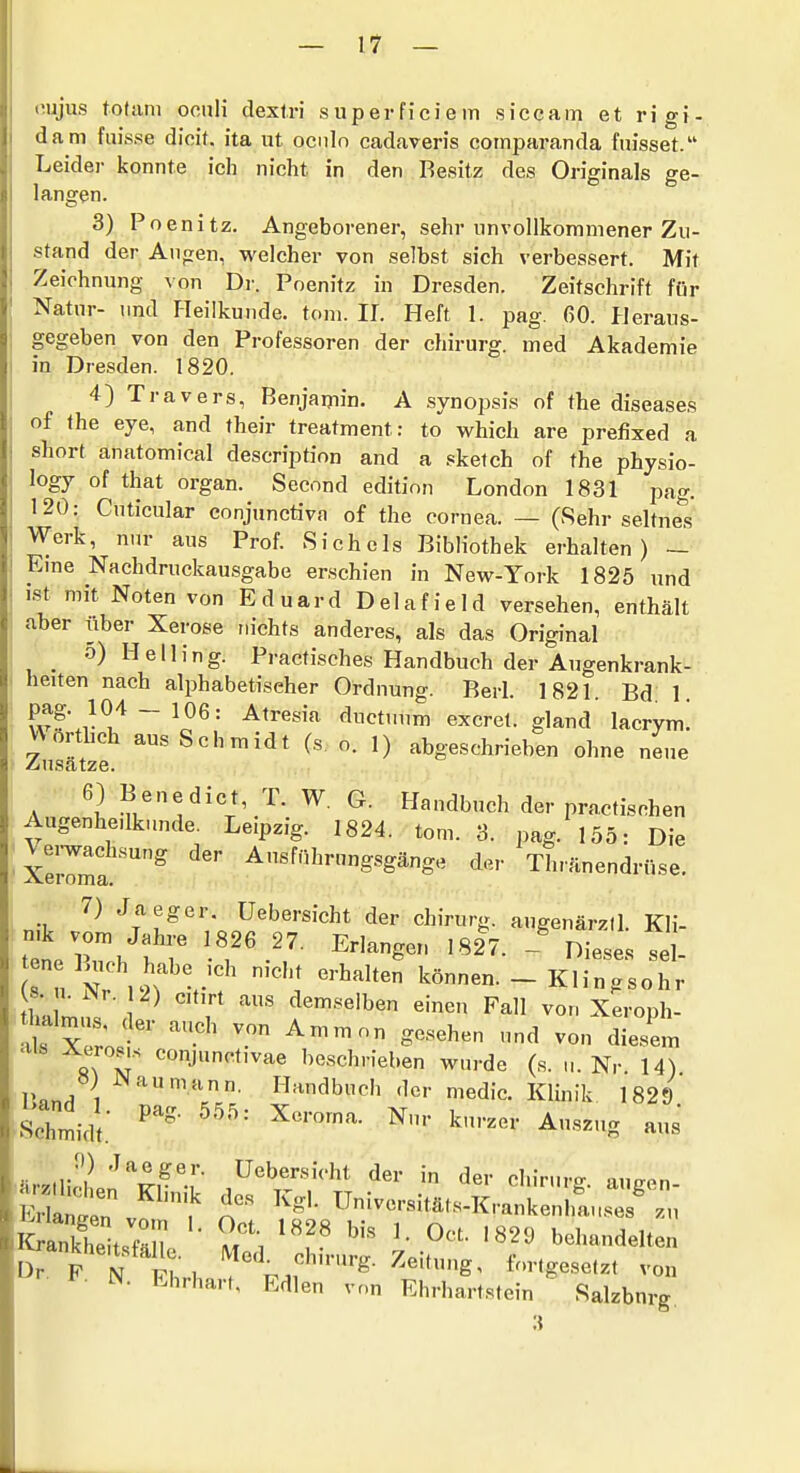 oujus totam oculi dextri superfieiern siccam et rigi- dam fuisse dicit. ita iit oenln cadaveris coinparanda fmsset. Leider konnte ich nicht in den Besitz des Originals ge- langen. 3) Poenitz. Angeborener, sehr unvollkommener Zu- stand der Augen, welcher von selbst sich verbessert. Mit Zeichnung von Dr. Poenitz in Dresden. Zeitschrift für Natur- und Heilkunde, toni. IL Heft 1. pag. 60. Heraus- gegeben von den Professoren der chirurg. med Akademie in Dresden. 1820. 4) Travers, Benjaiyiin. A Synopsis of the diseases of the eye, and their treatment: to which are prefixed a Short anatomical description and a .«ketch of the physio- logy of that organ. Secnnd editinn London 1831 pag. 120: Cuticular conjunctiva of the cornea. — (Sehr seltnes Werk, nur aus Prof. Sich eis Bibliothek erhalten) — Eme Nachdruckausgabe erschien in New-York 1825 und ist mit Noten von Eduard Delafield versehen, enthält aber über Xerose mchts anderes, als das Original o) Helling. Practisches Handbuch der Augenkrank-^ heiten nach alphabetischer Ordnung. Berl. 1821. Bd: 1. wfJ^'^ ~ ^^resia ductuum excret. gland lacrym! ZuJätzf ^'^^^^ 1) abgeschrieben ohne neue 6) Benedict, T. W. G. Handbuch der practischen Augenhe.lkunde. Leipzig. 1824. tom. 3. pag. 155: Die Verwachsung der Ausführungsgänge der Thränendrüse. 7) Jaeger. Uebersicht der chirurg. augenärztl. Kli- tetr. fr ^'•'^g'^ '^27. - Dieses sei- u Nr ,2fV' können. -Klingsohr tha rn,;« ^ ' , ^^«'•^«'ben einen Fall von Xeroph- Tx ro ' '-''^ und von diesem s\ r '=J^t'^*« beschrieben wurde (s. u. Nr 14) l'nn/i Handbuch der medic. Klinik 1829 Seilt: ^■^'^g iärzlliHlp'^''^r-r Uebersicht der in der chirurg. augen- Santn '.^ Universitäts-Krankenlfauses^ zu SanStsrn '• l'^ '''' '^'•^ '82^» behandelten ^ankhensfäUe. Wed^ chirurg. Zeitung, fortgesetzt von ^- N. Ehrhart, Edlen von Ehrhartstein Salzburg.