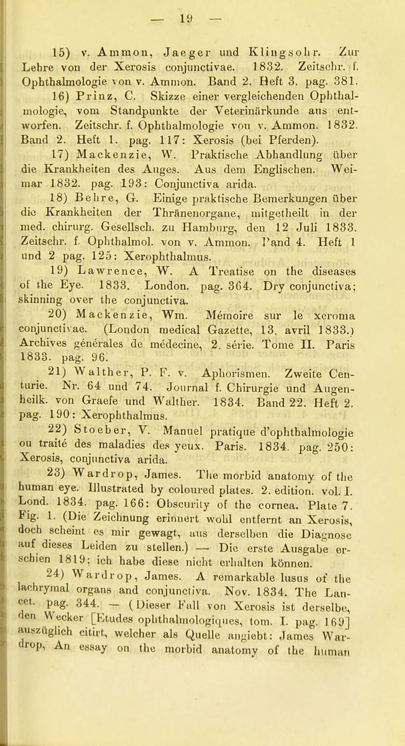 15) V. Ammon, Jaeger und Kling s oh r. Zur Lehre von der Xerosis conjunctivae. 1832. Zeitsohr. I'. Ophthalmologie von v. Amnion. Band 2. Heft 3. pag. 381. 16) Prinz, C. Skizze einer vergleichenden Ophthal- mologie, vom Standpunkte dei- Veterinärkunde aus ent- worfen. Zeitschr. f. Ophthalmologie von v. Ammon. 1832. Band 2. Heft 1. pag. 117: Xerosis (bei Pferden). 17) Mackenzie, VV. Praktische Abhandlung über die Krankheiten des Auges. Aus dem Englischen. Wei- mar 1832. pag. 193: Conjunctiva arida. 18) Behre, G. Einige praktische Bemerkungen über die Krankheiten der Thränenorgane, mitgetheilt in der med. Chirurg. Gesellsch. zu Hamburg, den 12 Juli 1833. Zeitschr. f. Ophthalmol. von v. Ammon. Fand 4. Heft 1 und 2 pag. 125: Xerophthalmus. 19) Lawrence, W. A Treatise on the diseases of the Eye. 1833. London, pag. 364. Dry conjunctiva; skinning over the conjunctiva. 20) Mackenzie, Wm. Memoire sur le xcroma conjunctivae. (London medical Gazette, 13. avril 1833.) Archiv es generales de medecine, 2. serie. Tome IL Paris 1833. pag. 96. 21) Walther, P. F. v. Aphorismen. Zweite Cen- time. Nr. 64 und 74. Journal f. Chirurgie und Augen- heilk. von Graefe und Walther. 1834. Band 22. Heft 2. pag. 190: Xerophthalmus. 22) Stoeber, V. Manuel pratique d'ophthalmologie ou traite des maladies des yeux. Paris. 1834. pag. 250: Xerosis, conjunctiva arida. 23) Wardrop, James. The morbid anatoniy of the human eye. lllustrated by coloured plates. 2. edition. vol. I. Lond. 1834. pag. 166: Obscurity of the cornea, Plate 7. Flg. 1. (Die Zeichnung erinnert wohl entfernt an Xerosis, doch schemt es mir gewagt, aus derselben die Diagnose auf dieses Leiden zu stellen.) — Die erste Ausgabe er- schien 1819; ich habe diese nicht erhalten können. 24) Wardrop, James. A remarkable lusus of the lachrymal organs and conjunctiva. Nov. 1834. The Lan- cet. pag. 344. - (Dieser Fall von Xerosis ist derselbe, den Wecker [Etudes ophthalniologiques, tom. I. pag. 169] auszüghch citirt, welcher als Quelle angiebt: James War- drop, An essay on the morbid anatomy of the human