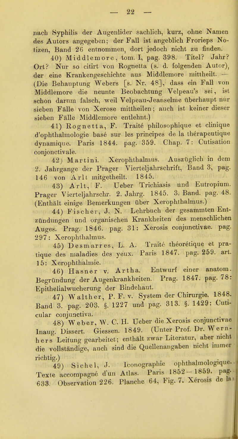 nach Syphilis der Augenlider sachlich, kurz, ohne Namen des Autors angegeben; der Fall ist angeblich Frorieps No- tizen, Band 26 entnommen, dort jedoch nicht zu finden. 40) Middlemore, tom. I, pag. 398. Titel? Jalir? Ort? Nur so citirt von Rognetta (s. d. folgenden Autor), der eine Krankengeschichte aus Middlemore niitlheilt. — (Die Behauptung Webers [s. Nr. 48], dass ein Fall von Middlemore die neunte Beobachtung Velpeau's sei, ist schon darum falsch, vs^eil Velpeau-Jeauselme überhaupt nur sieben Fälle von Xerose raittheilen; auch ist keiner dieser sieben Fälle Middlemore entlehnt.) 41) Rognetta, F. Trait6 philosophique et clinique d'ophthalmologie base sur les principes de la iherapeutique dynamique. Paris 1844. pag. 359. Chap. 7: Cutisation conjonctivale. 42j Martini. Xerophthalmns. Auszüglich in dem 2. Jahrgänge der Prager Vierteljahrschrift, Band 3, pag. 146 von Arlt mitgetheilt. 1845. 43) Arlt, F. Ueber Trichiasis und Eutropium. Prager Vierteljahrschi-. 2. Jahrg. 1845. 3. Band. pag. 48. (Enthält einige Bemerkungen über Xerophthalmus.) 44) Fischer, J. N. Lehrbuch der gesammten Ent- zündungen und organischen Krankheiten des menschlichen Auges. Prag. 1846. pag. 31: Xerosis conjunctivae, pag. 297: Xerophthalmus. 45) Desmarres, L. A. Traitc theoretique et pra- tique des maladies des yeux. Paris 1847. pag. 259. art. 15: Xerophthalmie. 46) Hasner v. Artha. Entwurf einer anatora. Begründung der Augenki-ankheiten. Prag. 1847. pag. 78 Epithelialwucherung der Bindehaut. 47) Walther, P. F. v. System der Chirurgie. 1848 Band 3. pag. 203. §. 1227 und pag. 313. §. 1429: Cu^ cular conjunctiva. 48) Weber, W. C. H- Ueber die Xerosis conjunctivae luaug. Dissert. Glessen. 1849. (Unter Prof. Dr. Wern- hers Leitung gearbeitet; enthält zwar Literatur, aber nicht die vollständige, auch sind die Quellenangaben nicht immer richtig.) 49) Sichel, J. Iconographie ophthalmologique. Texte accompagnc d'uu Atlas. Paris 1852- 1859. pag. 633. Observation 226. Planche 64, Fig. 7. Xerosis de la