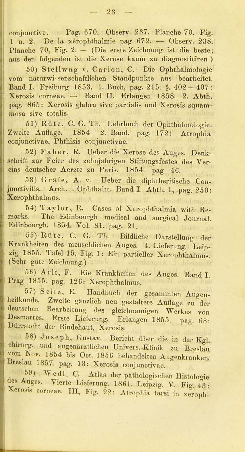 conjonctive. -■ Pag. 670. Observ. 237. Planche 70, Fig. l u. 2. De Ja xerophthalmie pag. 672. — Observ. 238. Planche 70, Fig. 2. — (Die erste Zeichnung ist die beste; aus den folgenden ist die Xerose kaum zu diagnosticiren ) 50) Stellwag v. Carion, C. Die Ophthalmologie vom naturvri. senschaftlichen Standpunkte aus bearbeitet. Band I. Freiburg 1853. 1. Buch, pag. 215. §. 402 — 407: Xerosis corneae. — Band II. Erlangen 1858. 2. Abth. pag. 865: Xerosis glabra sive partialis und Xerosis squam- mosa sive totalis. 51) Rüte, CG. Th. Lehrbuch der Ophthalmologie, Zweite Auflage. 1854. 2. Band, pag. 172: Atrophia conjunctivae, Phtlaisis conjunctivae, 52) Faber, R. lieber die Xerose des Auges. Denk- schrift zur Feier des zehnjährigen Stiftungsfestes des Ver- eins deutscher Aerzte zu Paris. 1854. pag 46. 53) Gräfe, A. v. Ueber die diphtheritische Con- junctivitis. Arch. f. Ophthalm. Band I Abth. 1, pag. 250: XcrophthalmiJS. 54) Taylor, R. Cases of Xerophthalmia with Re- marks. The Edinbourgh medical and surgical Journal. Edinbourgh. 1854. Vol. 81. pag. 21. 55) Rnte, C. G. Th. Bildliche Darstellung der Krankheiten des menschlichen Auges. 4. Lieferung. Leip- zig 1855. Tafel 15, Fig. 1: Ein partieller Xerophthalmus. (Sehr gute Zeichnung.) 56) Arlt, F. Eie Krankheiten des Auges. Band I Prag 1855. pag. 126: Xerophthalmus. 57) Seitz, E. Handbuch der gesammten Augen- heilkunde. Zweite gänzlich neu gestaltete Auflage zu der deutschen Bearbeitung des gleichnamigen Werkes von Desmarres. Erste Lieferung. Erlangen 1855. pao- 68- Dürrsucht der Bindehaut, Xerosis. 58) Joseph, Gustav. Bericht über die in der Kgl Chirurg, und augenärztlichen Univers.-Klinik zu Breslau vom Nov. 1854 bis Oct, 1856 behandelten Augenkranken Breslau 1857. pag, 13: Xerosis conjunctivae. 59) Wedl, C. Atlas der pathologischen Histologie des Auges. Vierte Lieferung. 1861. Leipzig. V. Fig 43- Xerosis corneae. III, Fig. 22: Atrophia tarsi in xeroph'