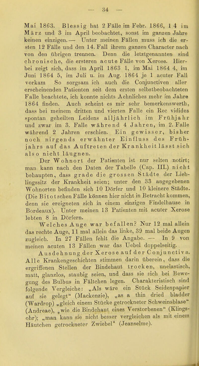 Mai 1863. ßlessig hat 2 Fälle im Febr. 1866, 1 4 im März und 3 im April beobachtet, sonst im ganzen Jahre keinen einzigen.— Unter meinen Fällen muss ich die er- sten 12 Fälle und den 14. Fall ihrem ganzen Character nach von den übrigen trennen. Denn die letztgenannten sind chronische, die ersteren acute Fälle von Xerose. Hier- bei zeigt sich, dass im April 1863 1, im Mai 1864 4, im Juni 1864 5, im Juli u. im Aug. 1864 je 1 acuter Fall vorkam So sorgsam ich auch die Conjunctiven aller erscheinenden Patienten seit dem ersten selbstbeobachteten Falle beachtete, ich konnte nichts Aehnliches mehr im Jahre 1864 finden. Auch scheint es mir sehr bemerkenswerth, dass bei meinem dritten und vierten Falle ein Ree vidides spontan geheilten Leidens alljährlich im Frühjahr und zwar im 3. Falle während 4 Jahren, im 2. Falle während 2 Jahren erschien. Ein gewisser, bisher noch nirgends erwähnter Einfluss des Früh- jahrs auf das Auftreten der Kr ankheit lässt sich also nicht läuguen. Der Wohnort der Patienten ist nur selten notirt; man kann nach den Daten der Tabelle (Cap. III.) nicht behaupten, dass grade die grossen Städte der Lieb- lingssitz der Krankheit seien; unter den 33 angegebenen Wohnorten befinden sich 10 Dörfer und 10 kleinere Städte. (Die Bit ot sehen Fälle können hier nicht in Betracht kommen, denn sie ereigneten sich in einem einzigen Findelhause in Bordeaux). Unter meinen 13 Patienten mit acuter Xerose lebten 8 in Dörfern. Welches Auge war befallen? Nur 12 mal allein das rechte Auge, 11 mal allein das linke, 39 mal beide Augen zugleich. In 27 Fällen fehlt die Angabe. — In 9 von meinen acuten 13 Fällen war das Uebel doppelseitig. Ausdehnung der Xerose auf der Conjunctiva. Alle Krankengeschichten stimmen darin überein, dass die ergriffenen Stellen der Bindehaut trocken, unelastisch, matt, glanzlos, staubig seien, und dass sie sich bei Bewe- gung des Bulbus in Fältchen legen. Charakteristisch sind folgende Vergleiche: „Als wäre ein Stück Seidenpapier auf sie gelegt (Mackenzie), „as a thin dried bladder (Wardrop) „gleich einem Stücke getrockneter Schweinsblase (Andreae), „wie die Bindehaut eines Verstorbenen (Klings- ohr); „man kann sie nicht besser vergleichen als mit einem Häutchen golrocknelcr Zwiebel (Jean.?elme).