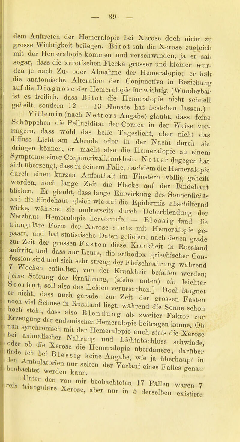 dem Aul'treten der Hemeralopie bei Xerosc doch nicht zu grosse Wichtigkeit beilegen. Bitot sah die Xerose zugleich mit der Hemeralopie kommen und verschwinden, ja er sah sogar, dass die xerotischen Flecke grösser und kleiner wur- den je nach Zu- oder Abnahme der Hemeralopie; er hält die anatomische Alteration der Conjnnctiva in Beziehung auf die Diagnose der Hemeralopie für wichtig. (Wunderbar ist es freilich, dass Bitot die Hemeralopie nicht schnell geheilt, sondern 12 — 13 Monate hat bestehen lassen.) ^ V i 11 e m i n (nach N e 11 er s Angabe) glaubt, dass feine Schüppchen die Pellucidität der Cornea in der Weise ver- rmgern, dass wohl das helle Tageslicht, aber nicht das diffuse Licht am Abende oder in der Nacht durcli sie dringen können, er macht also die Hemeralopie zu einem Symptome einer Conjunctivalkrankheit. Netter dageo-en hat sich überzeugt, dass in seinem Falle, nachdem die Hemeralopie durch eineu kurzen Aufenthalt im Finstern völhg geheilt worden, noch lange Zeit die Flecke auf der Bindehaut bheben. Er glaubt, dass lange Einwirktmg des Sonnenlichts auf die Bmdehaut gleich wie auf die Epidermis abschilfernd wirke. Während sie andrerseits durch üeberblendung der Netzhaut Hemeralopie hervorrufe. - Blessig fand die trianguläre Form der Xerose stets mit Hemeralopie .e- paain, und hat statistische Daten geliefert, nach denen gr^de autritt und r'^T^^'^ '^^ - ^^-1-^ auftritt, und dass nur Leute, die orthodox griechischer Con ~n 71'f '''7' Fleischnl^hrunrw^hreTd /Wochen enthalten, von der Krankheit befallen werden- [eine Störung der Ernährung, (siehe unten) ein Te cht' ^^c^einÄl^^ Suaun.'/ '/^^ Blendung als zweiter Faktor zur I bei animalisZ Z t ^^^™^^^1«P>« ^ch stets die Xerose oL o7dt $l ^'1 Lichtabschluss schwinde, findeLh b i Ble ' ^ T'^^ ^r b^'^^—^ darübei' ^len Ambula ori! ^ keine Angabe, wie ja überhaupt in beobacS^rrderklnf ^^^^ ^^^ rein t^ranLllTe xö 'r'^'''^^^ ^'''^^ ^--n 7 rmngnläre Xerose, aber nur in 5 derselben existirte