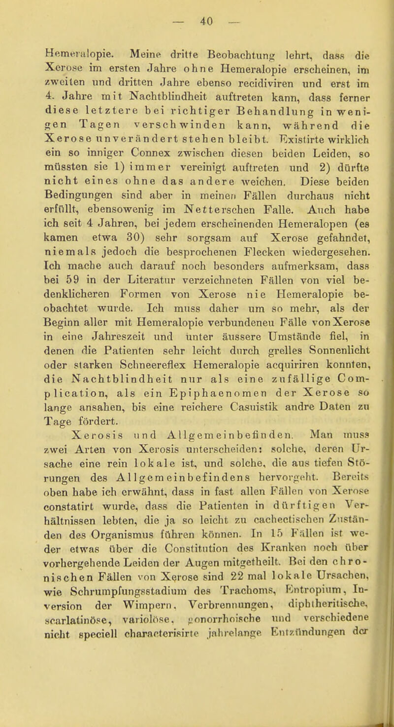 Hemeralopie. Meine dritte Beobachtung lehrt, dass die Xerose im ersten Jahre ohne Hemeralopie erscheinen, im zweiten und dritten Jahre ebenso recidiviren und erst im 4. Jahre mit Nachtblindheit auftreten kann, dass ferner diese letztere bei richtiger Behandlung in weni- gen Tagen verschwinden kann, während die Xerose unverändert stehen bleibt. Existirte wirklich ein so inniger Connex zwischen diesen beiden Leiden, so müssten sie 1) immer vereinigt auftreten und 2) dürfte nicht eines ohne das andere weichen. Diese beiden Bedingungen sind aber in meinen Fällen durchaus nicht erfftUt, ebensowenig im Nett ersehen Falle. Auch habe ich seit 4 Jahren, bei jedem erscheinenden Hemeralopen (es kamen etwa 30) sehr sorgsam auf Xerose gefahndet, niemals jedoch die besprochenen Flecken wiedergesehen. Ich mache auch darauf noch besonders aufmerksam, dass bei 59 in der Literatur verzeichneten Fällen von viel be- denklicheren Formen von Xerose nie Hemeralopie be- obachtet wurde. Ich muss daher um so mehr, als der Beginn aller mit Hemeralopie verbundeneu Fälle von Xerose in eine Jahreszeit und iinter äussere Umstände fiel, in denen die Patienten sehr leicht durch grelles Sonnenlicht oder starken Schneereflex Hemeralopie acquiriren konnten, die Nachtblindheit nur als eine zufällige Com- plication, als ein Epiphaenomen der Xerose so lange ansahen, bis eine reichere Casuistik andre Daten zu Tage fördert. Xerosis und Allgemeinbefinden. Man muss zwei Arten von Xerosis unterscheiden; .solche, deren Ur- sache eine rein lokale ist, und solche, die aus tiefen Stö- rungen des Allgemeinbefindens hervorgeht. Bereits oben habe ich erwähnt, dass in fast allen Fällen von Xero.ce constatirt wurde, dass die Patienten in dürftigen Ver- hältnissen lebten, die ja so leicht zu cachectischen Zustän- den des Organismus führen können. In 15 Fällen ist we- der etwas über die Constitution des Kranken noch über vorhergehende Leiden der Augen mitgetheilt. Bei den chro- nischen Fällen von Xerose sind 22 mal lokale Ursachen, wie Schrumpfungsstadium des Trachoms, P^ntropium, In- version der Wimpern. Verbrennungen, diphlheritische, scarlatinöse, variolöse. ;jonorrhoische nnd verschiedene nicht speciell eharacterisirte jahrelange Entzündungen der