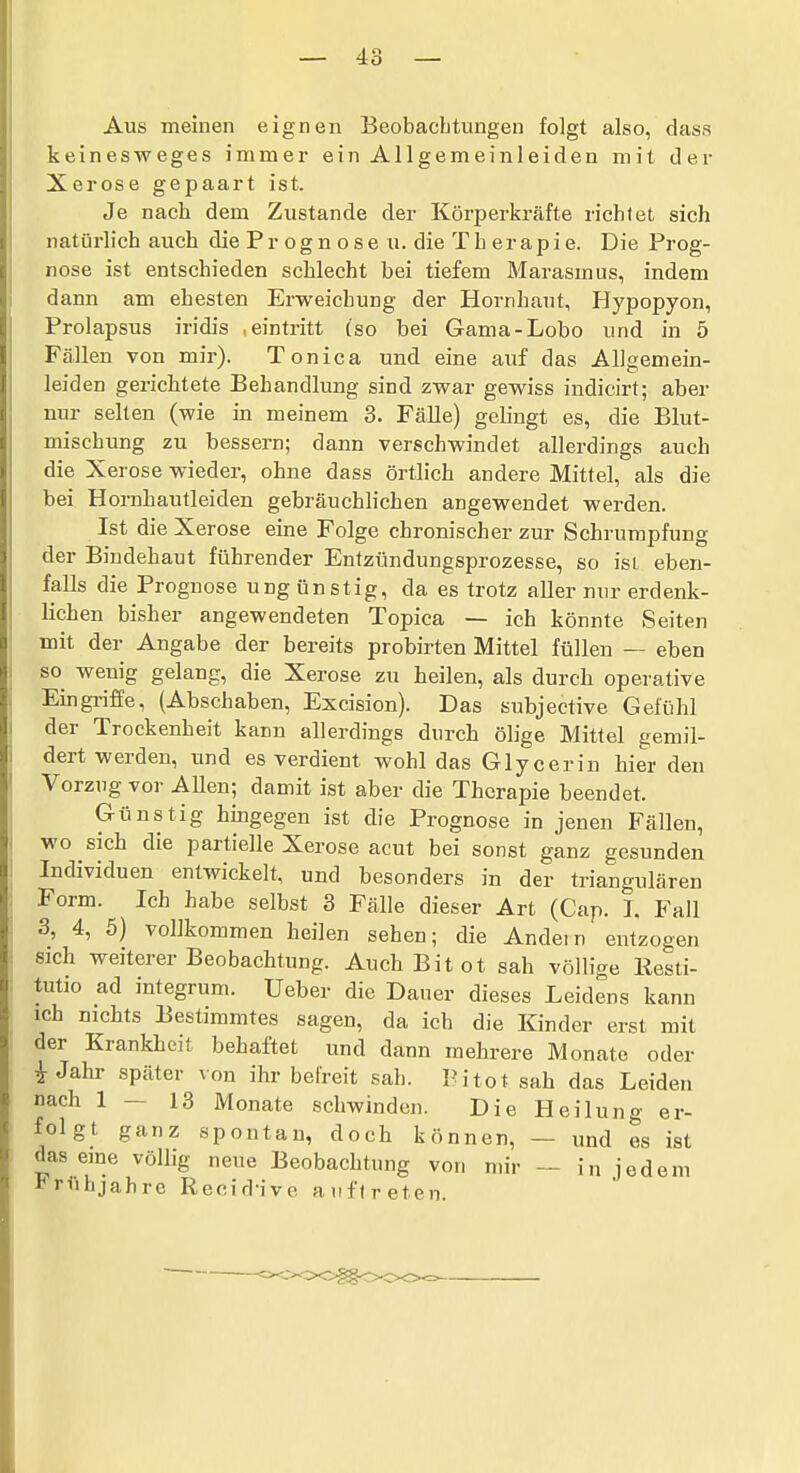 Aus meinen eignen Beobachtungen folgt also, dass keinesweges immer ein Allgemeinleiden mit der Xerose gepaart ist. Je nach dem Zustande der Körperkräfte richtet sich natürlich auch die P r o g n o s e u. die T h er ap i e. Die Prog- nose ist entschieden schlecht bei tiefem Marasmus, indem dann am ehesten Erweichung der Hornhaut, Hypopyon, Prolapsus iridis , eintritt (so bei Gama-Lobo und in 5 Fällen von mir). Tonica und eine auf das Allsemein- leiden gerichtete Behandlung sind zwar gewiss indicirt; aber nur selten (wie in meinem 3. Fälle) gebngt es, die Blut- mischung zu bessern; dann verschwindet allerdings auch die Xerose wieder, ohne dass örtlich andere Mittel, als die bei Hornhautleiden gebräuchlichen angewendet werden. Ist die Xerose eine Folge chronischer zur Schrumpfung der Bindehaut führender Entzündungsprozesse, so ist eben- falls die Prognose ung ünstig, da es trotz aller nur erdenk- lichen bisher angewendeten Topica — ich könnte Seiten mit der Angabe der bereits probirten Mittel füllen — eben so wenig gelang, die Xerose zu heilen, als durch operative Eingriffe, (Abschaben, Excision). Das subjective Gefühl der Trockenheit kann allerdings durch ölige Mittel gemil- dert werden, und es verdient wohl das Glycerin hier den Vorzug vor Allen; damit ist aber die Therapie beendet. Günstig hingegen ist die Prognose in jenen Fällen, wo sich die partielle Xerose acut bei sonst ganz gesunden Individuen entwickelt, und besonders in der triangulären Form. Ich habe selbst 3 Fälle dieser Art (Cap. I. Fall 3, 4, 5) vollkommen heilen sehen; die Andein entzogen sich weiterer Beobachtung. Auch Bit ot sah völlige Resti- tutio ad integrum. Ueber die Daner dieses Leidens kann ich nichts Bestimmtes sagen, da ich die Kinder erst mit der Krankheit behaftet und dann mehrere Monate oder i Jahr später von ihr befreit sah. Pitot sah das Leiden nach 1—13 Monate schwinden. Die Heilung er- folgt ganz spontan, doch können, — und es ist das eine völlig neue Beobachtung von nn'r — in jedem *^rühjahre Recid-ive auftreten.