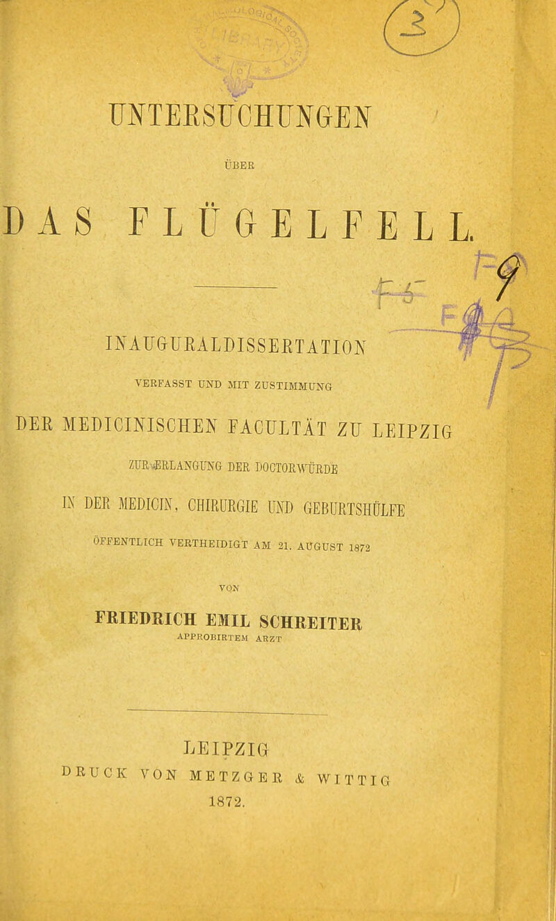 ÜNTEESUOHUNGEN ÜBER DAS FLÜGELFELL. INAü&UEALDISSEßTATION VERFASST UND MIT ZUSTIMMUNG DER MEDICINISCHEN FACÜLTÄT ZU LEIPZIG ZUR-^RLANG-UNG DER DOCTORWüRDE IN DER MEDICIN, CHIRURGIE UND GEBURTSHÜLFE ÖFFENTLICH VEETHEIDIGT AM 21. AUGUST 1872 VON FRIEDRICH EMIL SCHREITER APPROBIRTEM ARZT DRUCK LEIPZIG VON METZGER 1872. & WITTIG