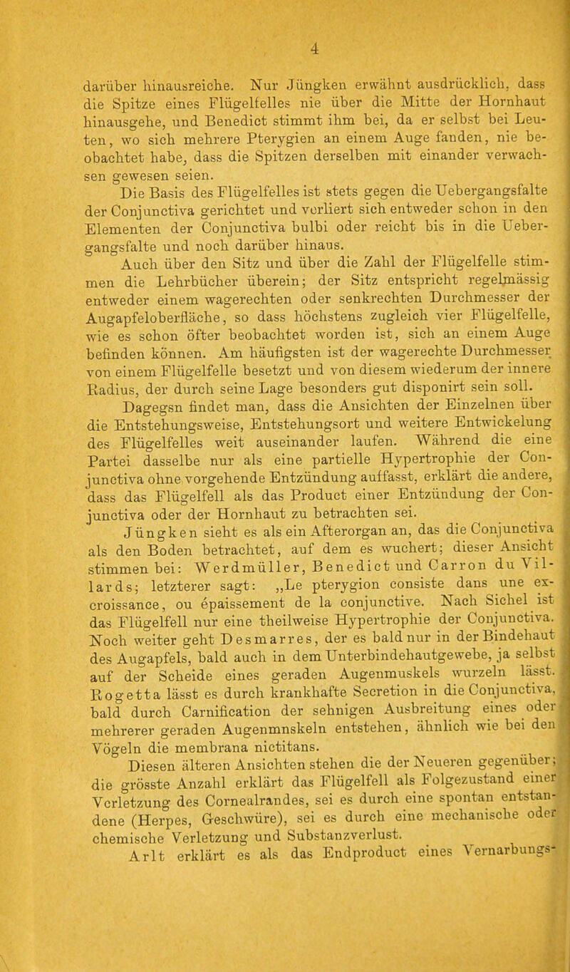 darüber lünausreiche. Nur Jiingken erwähnt ausdrücklich, dass die Spitze eines Flügelfelles nie über die Mitte der Hornhaut hinausgehe, und Benedict stimmt ihm bei, da er selbst bei Leu- ten , wo sich mehrere Pterygien an einem Auge fanden, nie be- obachtet habe, dass die Spitzen derselben mit einander verwach- sen gewesen seien. Die Basis des Flügelfelles ist stets gegen die Uebergangsfalte der Conjunctiva gerichtet und verliert sich entweder schon in den Elementen der Conjunctiva bulbi oder reicht bis in die Ueber- gangsfalte und noch darüber hinaus. Auch über den Sitz und über die Zahl der Flügelfelle stim- men die Lehrbücher überein; der Sitz entspricht regeljnässig entweder einem wagerechten oder senkrechten Durchmesser der Augapfeloberfläche, so dass höchstens zugleich vier Flügelfelle, wie es schon öfter beobachtet worden ist, sich an einem Auge befinden können. Am häufigsten ist der wagerechte Durchmesser von einem Flügelfelle besetzt und von diesem wiederum der innere Radius, der durch seine Lage besonders gut disponirt sein soll. Dagegsn findet man, dass die Ansichten der Einzelnen über die Entstehungsweise, Entstehungsort und weitere Entwickeiung des Flügelfelles weit auseinander laufen. Während die eine Partei dasselbe nur als eine partielle Hypertrophie der Con- junctiva ohne vorgehende Entzündung auffasst, erklärt die andere, dass das Flügelfell als das Product einer Entzündung der Con- junctiva oder der Hornhaut zu betrachten sei. Jüngken sieht es als ein Afterorgan an, das die Conjunctiva als den Boden betrachtet, auf dem es wuchert; dieser Ansicht stimmen bei: Werdmüller, Benedict und Carron du Vil- lards; letzterer sagt: „Le pterygion eonsiste dans une ex- croissance, ou epaissement de la conjunctive. Nach Sichel ist das Flügelfell nur eine theilweise Hypertrophie der Conjunctiva. Noch weiter geht Desmarres, der es bald nur in der Bindehaut des Augapfels, bald auch in dem Unterbindehautgewebe, ja selbst auf der Scheide eines geraden Augenmuskels wurzeln lässt. Rogetta lässt es durch krankhafte Secretion in die Conjunctiva, bald durch Carnification der sehnigen Ausbreitung eines oder mehrerer geraden Augenmuskeln entstehen, ähnlich wie bei den, Vögeln die membrana nictitans. Diesen älteren Ansichten stehen die der Neueren gegenüber: die grösste Anzahl erklärt das Flügelfell als Folgezustand einei Verletzung des Cornealrandes, sei es durch eine spontan entstanj dene (Herpes, Geschwüre), sei es durch eine mechanische oie* chemische Verletzung und Substanzverlust. Arlt erklärt es als das Endproduct eines Vernarbuns