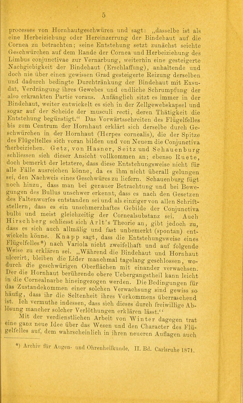 processes von Hornhautgescliwüren und sagt: „dasselbe ist als eine Herbeiziehung oder Hereinzerrung der Bindehaut auf die Cornea zu betrachten; seine Entstehung setzt zunächst seichte Geschwürehen auf dem Eande der Cornea und Herbeiziehung des Limbus conjunctivae zur Vernarbung, weiterhin eine gesteigerte Nachgiebigkeit der Bindehaut (Erschlaffung), anhaltende und doch nie über einen gewissen Grad gesteigerte Reizung derselben und dadurch bedingte Durchtränkung der Bindehaut mit Exsu- dat, Verdrängung ihres Gewebes und endliche Schrumpfung der also erkrankten Partie voraus. Anfänglich sitzt es immer in der Bindehaut, weiter entwickelt es sich in der Zellgewebskapsel und sogar auf der Scheide der musculi recti, deren Thätigkeit die Entstehung begünstigt. Das Vorwärtsschreiten des Flügelfelles bis zum Centrum der Hornhaut erklärt sich derselbe durch Ge- schwürchen in der Hornhaut (Herpes cornealis), die der Spitze des Flügelfelles sich voran bilden und von Neuem die Conjunctiva •herbeiziehen. Getz, von Hasner, Seitz und Sehauenburg schliessen sich dieser Ansicht vollkommen an; ebenso Ruete, doch bemerkt der letztere, dass diese Entstehungsweise nicht für alle Fälle ausreichen könne, da es ihm nicht überall gelungen sei, den Nachweis eines Geschwüres zu liefern. Schauenburg fügt noch hinzu, dass man bei genauer Betrachtung und bei Bewe- gungen des Bullus unschwer erkennt, dass es nach den Gesetzen des Faltenwurfes entstanden sei und als einziger von allen Schrift- stellern, dass es ein unschmerzhaftes Gebilde der Conjunctiva bulbi und meist gleichzeitig der Cornealsubstanz sei. Auch Hirschberg schliesst sich Arlt's Theorie an, gibt jedoch zu dass es sich auch allmälig und fast unbemerkt (spontan) ent- wickeln könne. Knapp sagt, dass die Entstehungsweise eines -tlugelfelles*) nach Variola nicht zweifelhaft und auf folgende Weise zu erklären sei. „Während die Bindehaut und Hornhaut ulcerirt bleiben die Lider manchmal tagelang geschlossen, wo- durch die geschwürigen Oberflächen mit einander verwachsen Der die Hornhaut berührende obere TJebergangstheil kann leicht in die tornealnarbe hineingezogen werden. Die Bedingungen für das Zustandekommen einer solchen Verwachsung sind gewiss -^q. häufig dass ihr die Seltenheit ihres Vorkommens überraschend ist. Ich vermuthe indessen, dass sich dieses durch freiwillio-e Ab- lösung mancher solcher Verlöthungen erklären lässt.'' _ Mit der verdienstlichen Arbeit von Winter dagegen trat eine ganz neue Idee über das Wesen und den Character des Flü- geltelles auf, dem wahrscheinlich in ihren neueren Auflagen auch *) Archiv für Augen- und Ohrenheilkunde, IL Bd. Carlsruhe 187L