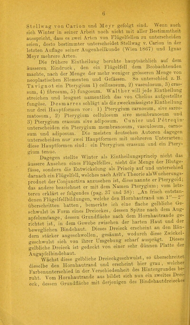 Stellwag von Carion und Meyr gefolgt sind. Wenn auch sich Winter in seiner Arbeit noch nicht mit aller Bestimmtheit ausspricht, dass es zwei Arten von Flügelfellen zu unterscheiden seien, desto bestimmter unterscheidet Stellwag v. Carion in der letzten Auflage seiner Augenheilkunde (Wien 1867) und Ignaz Meyr mehrere Arten. Die frühere Eintheilung beruhte hauptsächlich auf dem äusseren Eindruck, den ein Flügelfell dem Beobachtenden machte, nach der Menge der mehr weniger grösseren Menge von neoplastischen Elementen und Gefässen. So unterschied z. B. Tavignot ein Pterygium 1) cellusosum, 2) vasculosum, 3) cras- sum, 4) fibrosum, 5)'fungosum. Walther will jede Eintheilung streichen und leugnet namentlich das von Chelius aufgestellte fungöse. Desmarres schlägt als die zweckmässigsleEintheilung nur drei Hauptformen vor: 1) Pterygium carnosum, sive sarco- matosum, 2) Pterygium cellulosum sive membranosum und 3) Pterygium crassum sive adiposum. Cunier und Petreqin- unterscheiden ein Pterygium membranosum, vasculosum, carno- sum und adiposum, Die meisten deutschen Autoren dagegen unterscheiden nur zwei Hauptformen mit mehreren Unterarten: diese Hauptformen sind: ein Pterygium crassum und ein Ptery- gium tenue. Dagegen stellte Winter als Eintheilungsprincip nicht das äussere Ansehen eines Flügelfelles, nicht die Menge der Blutge- fässe, sondern die Entwickelung als Princip auf und unterschied darnach ein Flügelfell, welches nach Arlt's Theorie alsWucherungs- product der Conjunctiva anzusehen ist, diess nannte erPterygoid; das andere bezeichnet er mit dem Namen Pterygium; vom letz- teren erklärt er folgendes (pag. 37 und 38): „An frisch entstan- denen Flügelfellbildungen, welche den Hornhautrand um 1—2 überschritten hatten, bemerkte ich eine flache gelbliche Ge- schwulst in Form eines Dreieckes, dessen Spitze nach dem Aug- apfelumfange, dessen Grundfläche nach dem Hornhautrande ge- richtet ist, in dem Gewebe zwischen der harten Haut und der beweglichen Bindehaut. Dieses Dreieck erscheint an den Ran- dern stärker angeschwollen, gesäumt, wodurch diese Z\vickel- geschwulst sich von ihrer Umgebung scharf ausprägt. Dlese^ gelbliehe Dreieck ist gedeckt von einer sehr dünnen Platte der Augapfelbindehaut. _ Wächst diese gelbliche Dreieckgeschwulst, so uberschreitet dieselbe den Hornhautrand und erscheint hier grau, welcher Farbenunterschied in der Verschiedenheit des Hintergrundes be- ruht. Vom Hornhautrande aus bildet sich nun ein zweites Drei- eck, dessen Grundfläche mit derjenigen des Bindehautdreieckes