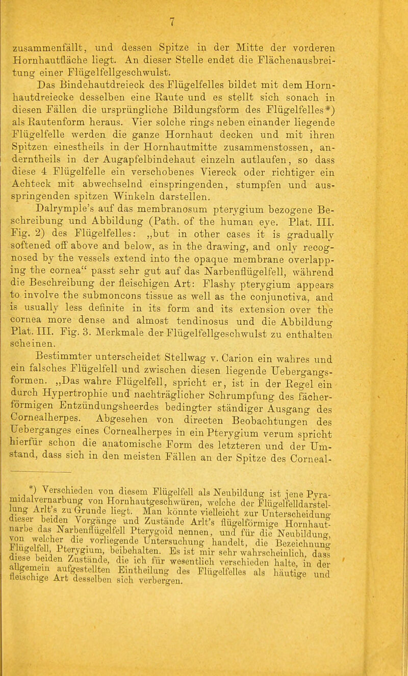 i zusammenfällt, und dessen Spitze in der Mitte der vorderen Hornhautfläche liegt. An dieser Stelle endet die Flächenausbrei- tung einer Flügelfellgeschwulst. Das Bindehautdreieck des Flügelfelles bildet mit dem Horn- hautdreiecke desselben eine Raute und es stellt sich sonach in diesen Fällen die ursprüngliche Bildungsform des Flügelfelles*) als Rautenform heraus. Vier solche rings neben einander liegende Flügelfelle werden die ganze Hornhaut decken und mit ihren Spitzen einestheils in der Hornhautmitte zusammenstossen, an- derntheils in der Augapfelbindehaut einzeln autlaufen, so dass diese 4 Flügelfelle ein verschobenes Viereck oder richtiger ein Achteck mit abwechselnd einspringenden, stumpfen und aus- springenden spitzen Winkeln darstellen. Dalrymple's auf das membranosum pterygium bezogene Be- schreibung und Abbildung (Path. of the human eye, Plat. III. Fig. 2) des Flügelfelles: „but in other cases it is gradually softened off above and below, as in the drawing, and only recog- nosed by the vessels extend into the opaque membrane overlapp- ing the Cornea passt sehr gut auf das Narbenflügelfell, während die Beschreibung der fleischigen Art: Flashy pterygium appears to involve the submoncons tissue as well as the conjunctiva, and is usually less definite in its form and its extension over the Cornea more dense and almost tendinosus und die Abbildung Plat. III. Fig. 3. Merkmale der Flügelfellgeschwulst zu enthalten scheinen. Bestimmter unterscheidet Stellwag v. Carion ein wahres und ein falsches Flügelfell und zwischen diesen liegende Uebergangs- formen. „Das wahre Flügelfell, spricht er, ist in der Regel ein durch Hypertrophie und nachträglicher Schrumpfung des fächer- förmigen Entzündungsheerdes bedingter ständiger Ausgang des Cornealherpes. Abgesehen von directen Beobachtungen des Ueberganges eines Cornealherpes in ein Pterygium verum spricht hierfür schon die anatomische Form des letzteren und der Um- stand, dass sich in den meisten Fällen an der Spitze des Corneal- ) Verschieden von diesem Plügelfell als Neubildung ist ieue Pvra- midalvernarbung von HoruhautgescEwüren, welche der Flügelfelldarstel- lung Arlt s zu Grunde hegt. Man könnte vielleicht zur Uuterscheiduns- dieser beiden Vorgänge und Zustände Arlt's flügeiförmige Hornhaut- narbe das Narbenflügeifell Ptervgoid nennen, unl für die Neubildung FhwTäfpf ''•'''^^•u '^^'^^1*' Bezeichnung 5i7l K -.i beibehalten. Es ist mir sehr wahrscheinUch, dass üiese beiden Zustande, die ich für wesentHch verschieden halte, in der allgemem aufgestellten Eintheilung des Flügelfelles als häutige und fleischige Art desselben sich verbeißen. iiuucige unü