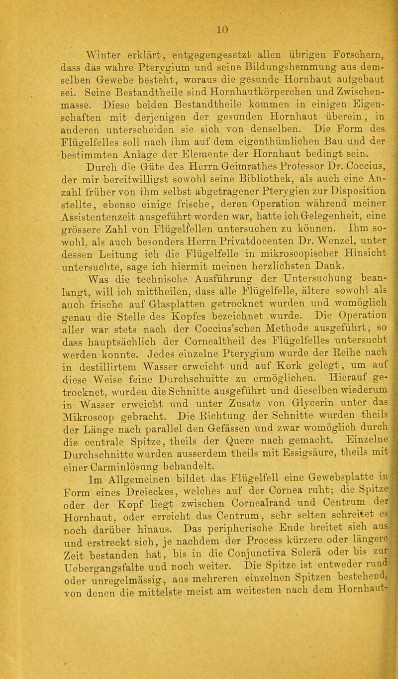 Winter erklärt, entgegengesetzt allen übrigen Forschern, dass das wahre Pterygium und seine Bildungshemmung aus dem- selben Gewebe besteht, woraus die gesunde Hornhaut aufgebaut sei. Seine Bestandtheile sind Hornhautkörperchen und Zwischen- masse. Diese beiden Bestandtheile kommen in einigen Eigen- schaften mit derjenigen der gesunden Hornhaut überein, in anderen unterscheiden sie sich von denselben. Die Form des Flügelfelles soll nach ihm auf dem eigenthümlichen Bau und der bestimmten Anlage der Elemente der Hornhaut bedingt sein. Durch die Güte des Herrn Geimrathes Professor Dr. Coccius, der mir bereitwilligst sowohl seine Bibliothek, als auch eine An- zahl früher von ihm selbst abgetragener Pterygien zur Disposition stellte, ebenso einige frische, deren Operation während meiner Assistentenzeit ausgeführt worden war, hatte ich Gelegenheit, eine grössere Zahl von Flügelfellen untersuchen zu können. Ihm so- wohl, als auch besonders Herrn Privatdocenten Dr. Wenzel, unter dessen Leitung ich die Flügelfelle in mikroscopischer Hinsicht untersuchte, sage ich hiermit meinen herzlichsten Dank. Was die technische Ausführung der Untersuchung bean- langt, will ich mittheilen, dass alle Flügelfelle, ältere sowohl als auch frische auf Glasplatten getrocknet wurden und womöglich genau die Stelle des Kopfes bezeichnet wurde. Die Operation aller war stets nach der Coccius'schen Methode ausgeführt, so dass hauptsächlich der Cornealtheil des Flügelfelles untersucht werden konnte. Jedes einzelne Pterygium wurde der Reihe nach in destillirtem Wasser erweicht und auf Kork gelegt, um auf diese Weise feine Durchschnitte zu ermöglichen. Hierauf ge- trocknet, wurden die Schnitte ausgeführt und dieselben wiederum in Wasser erweicht und unter Zusatz von Glycerin unter das Mikroscop gebracht. Die Richtung der Schnitte wurden theils der Länge nach parallel den Gefässen und zwar womöglich durch die centrale Spitze, theils der Quere nach gemacht. Einzelne Durchschnitte wurden ausserdem theils mit Essigsäure, theils mit einer Carminlösung behundelt. _ ■ Im Allgemeinen bildet das Flügelfell eine Gewebsplatte in Form eines Dreieckes, welches auf der Cornea ruht; die Spitze oder der Kopf liegt zwischen Cornealrand und Centrum der Hornhaut, oder erreicht das Centrum, sehr selten schreitet e noch darüber hinaus. Das peripherische Ende breitet sieh au und erstreckt sich, je nachdem der Process kürzere oder länger Zeit bestanden hat, bis in die Conjunctiva Sclerä oder bis z TJebergangsfalte und noch weiter. Die Spitze ist entweder ru oder unregelmässig, aus mehreren einzelnen Spitzen bestehen von denen die mittelste meist am weitesten nach dem Hornhr