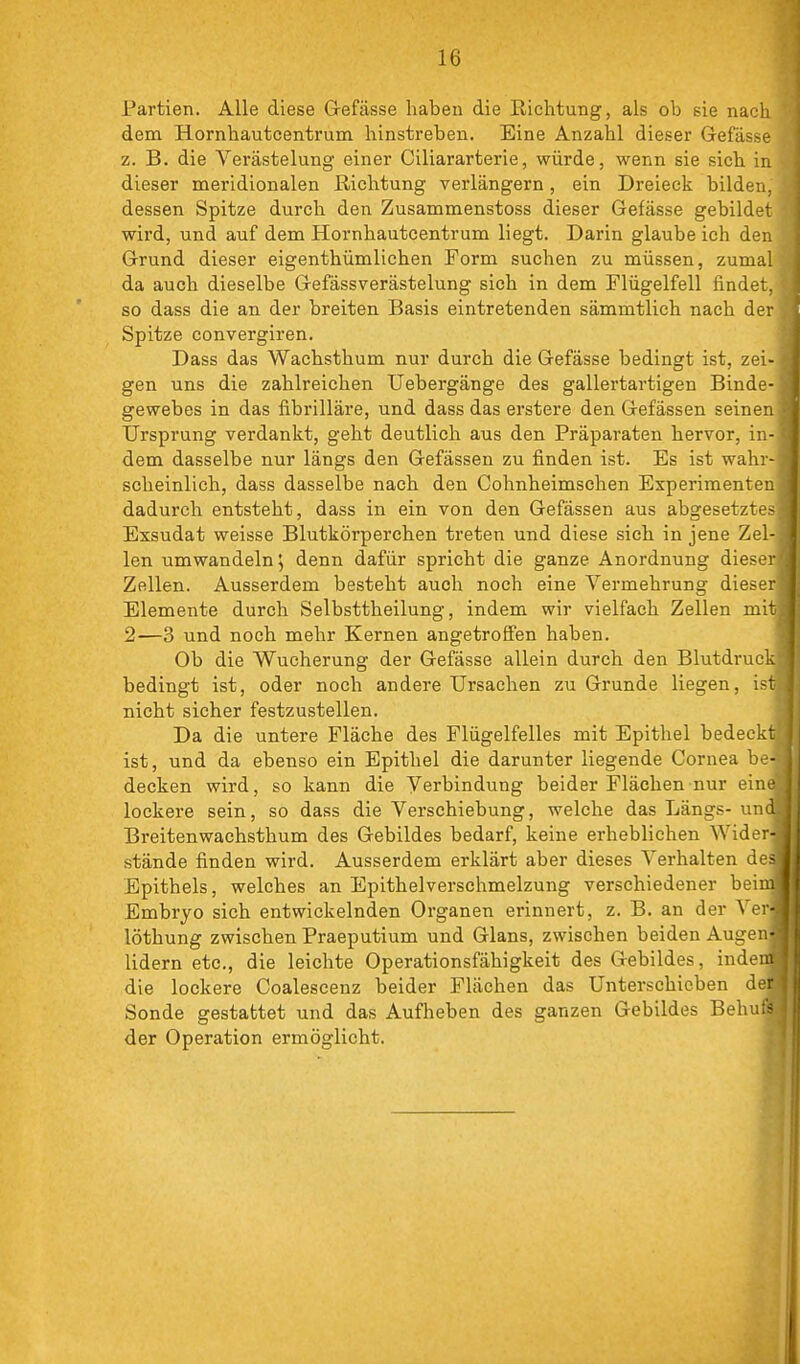 Partien. Alle diese Gefässe haben die Richtung, als ob sie nach dem Hornhautcentrum hinstreben. Eine Anzahl dieser Gefässe z. B. die Verästelung einer Ciliararterie, würde, wenn sie sich in dieser meridionalen Richtung verlängern, ein Dreieck bildeii. dessen Spitze durch den Zusammenstoss dieser Gefässe gebildei wird, und auf dem Hornhautcentrum liegt. Darin glaube ich dei: Grund dieser eigenthümlichen Form suchen zu müssen, zuma! da auch dieselbe GefässVerästelung sich in dem Flügelfell findet, so dass die an der breiten Basis eintretenden sämmtlich nach der Spitze convergiren. Dass das Wachsthum nur durch die Gefässe bedingt ist, zei- gen uns die zahlreichen TJebergänge des gallertartigen Binde- gewebes in das fibrilläre, und dass das erstere den Gefässen seiner: Ursprung verdankt, geht deutlich aus den Präparaten hervor, in- dem dasselbe nur längs den Gefässen zu finden ist. Es ist wahr- scheinlich, dass dasselbe nach den Cohnheimschen Experimenten dadurch entsteht, dass in ein von den Gefässen aus abgesetztes Exsudat weisse Blutkörperchen treten und diese sich in jene Zel- len umwandeln j denn dafür spricht die ganze Anordnung dieser Zellen. Ausserdem besteht auch noch eine Vermehrung dieser Elemente durch Selbsttheilung, indem wir vielfach Zellen mit 2—3 und noch mehr Kernen angetroffen haben. Ob die Wucherung der Gefässe allein durch den Blutdruc: bedingt ist, oder noch andere Ursachen zu Grunde liegen, ist nicht sicher festzustellen. Da die untere Fläche des Flügelfelles mit Epithel bedeckt ist, und da ebenso ein Epithel die darunter liegende Cornea be- decken wird, so kann die Verbindung beider Flächen nur ein. lockere sein, so dass die Verschiebung, welche das Längs- un<. Breitenwachsthum des Gebildes bedarf, keine erheblichen Wider- stände finden wird. Ausserdem erklärt aber dieses Verhalten des Epithels, welches an Epithelverschmelzung verschiedener beim Embryo sich entwickelnden Organen erinnert, z. B. an der Ver- löthung zwischen Praeputium und Glans, zwischen beiden Augen- lidern etc., die leichte Operationsfähigkeit des Gebildes, indem die lockere Coalescenz beider Flächen das Unterschicben de: Sonde gestattet und das Aufheben des ganzen Gebildes Behu;> der Operation ermöglicht.