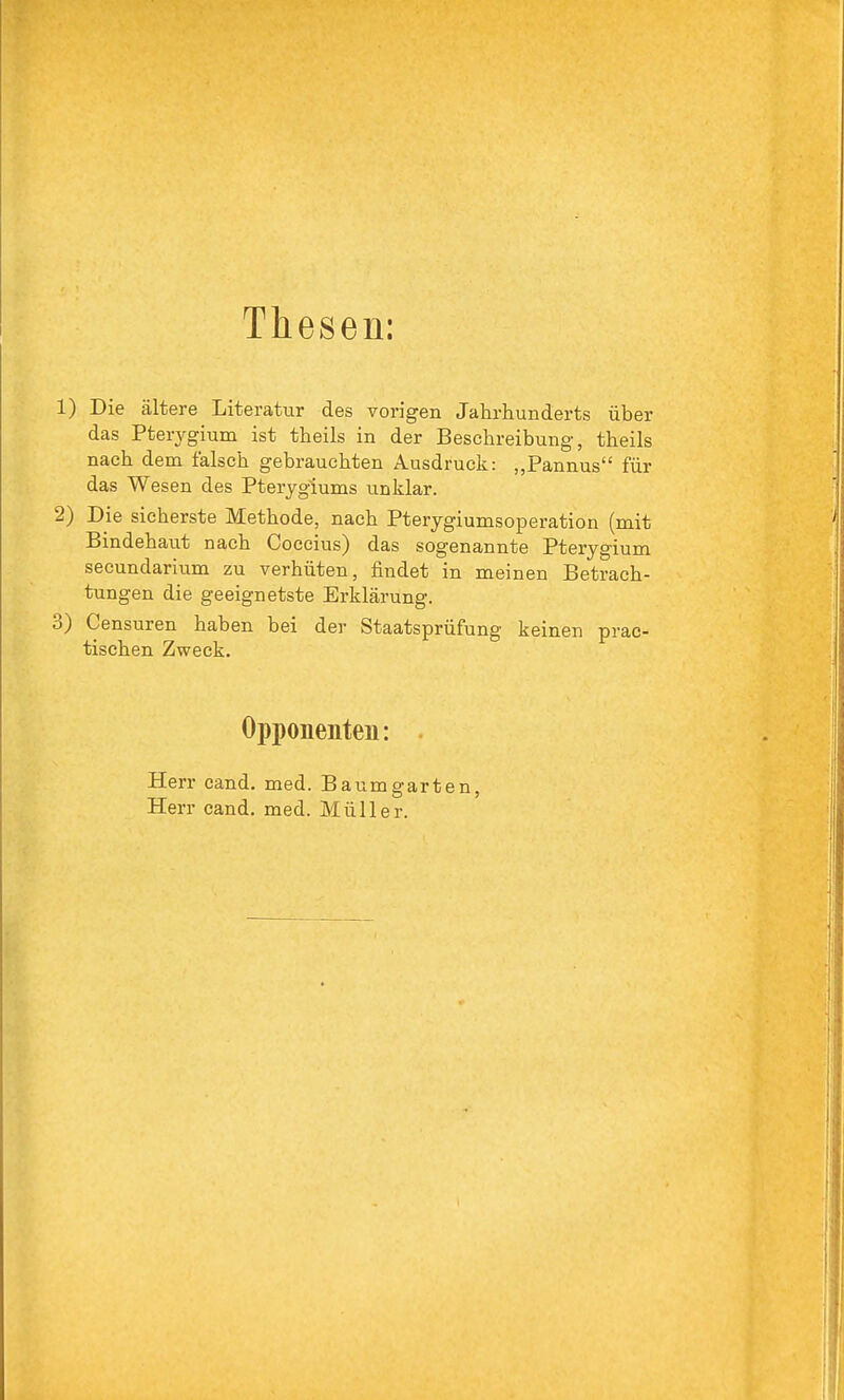 Thesen: 1) Die ältere Literatur des vorigen Jahrhunderts über das Pterygium ist theils in der Beschreibung, theils nach dem falsch gebrauchten Ausdruck: Pannus für das Wesen des Pterjgiums unklar. 2) Die sicherste Methode, nach Pterygiumsoperation (mit Bindehaut nach Coccius) das sogenannte Pterygium secundarium zu verhüten, findet in meinen Betrach- tungen die geeignetste Erklärung. 3) Censuren haben bei der Staatsprüfung keinen prac- tischen Zweck. Opponenten: . Herr cand. med. Baumgarten, Herr cand. med. Müller.