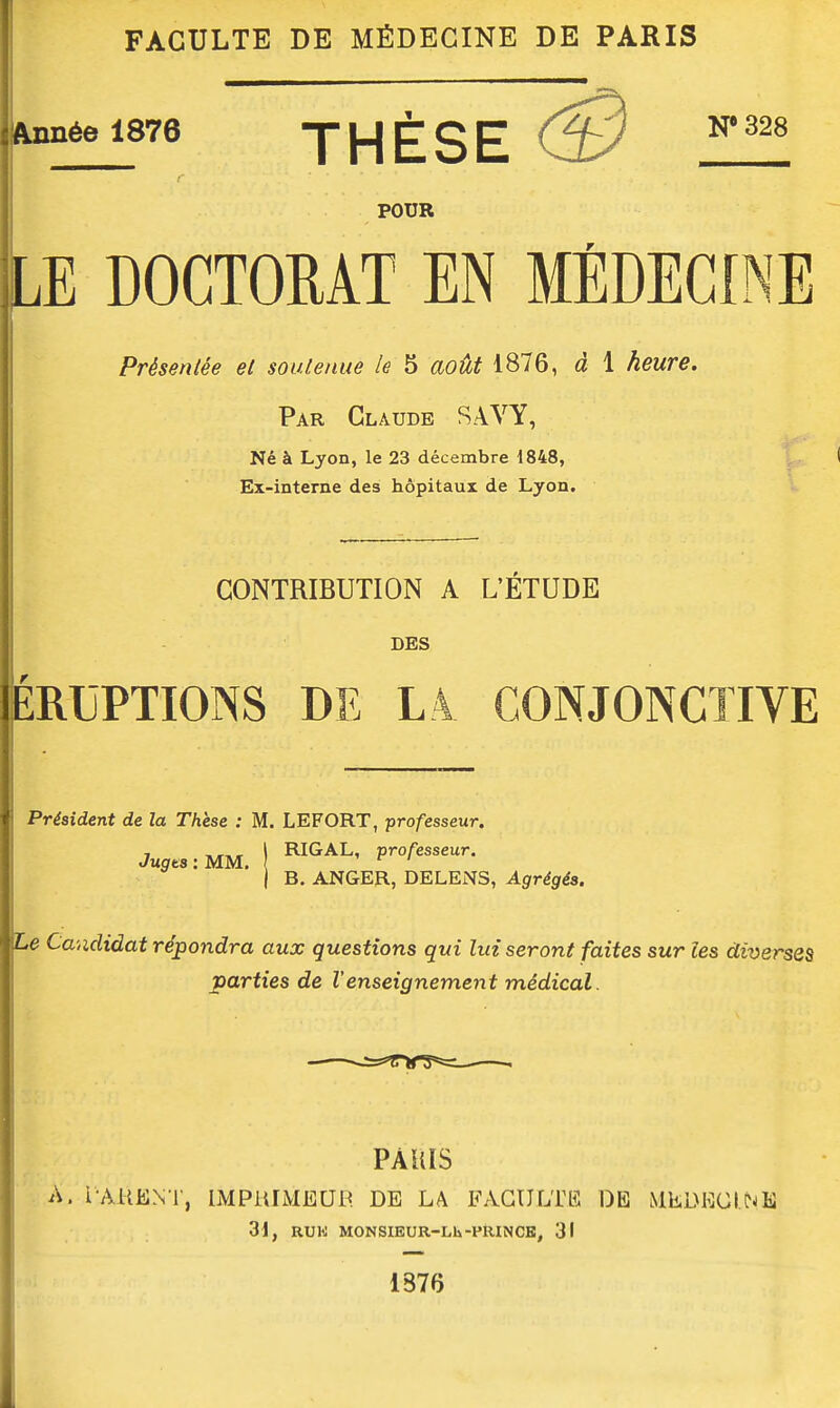 FACULTE DE MÉDECINE DE PARIS Année 1876 THÈSE ^'^^^ POUR LE DOGTOEAT EN MÉDECINE Présentée et soutenue le 5 août 1876, à 1 heure. Par Claude SAVY, Né à Lyon, le 23 décembre 1848, Ex-interne des hôpitaux de Lyon. CONTRIBUTION A L'ETUDE DES ÎÉRUPTIONS DE LA CONJONCTIVE Président de la Thèse : M. LEFORT, professeur. RIGAL, professeur. Jugts : MM, B. ANGER, DELENS, Agrégés. Le Ca-éididat répondra aux questions qui lui seront faites sur les diverses parties de l'enseignement médical. PAUIS A. l'AUENl', liMPRIMEai^ DE LA FACULTE DE MliDECINE 31, RUK MONSIEUR-Lli-PRINCE, 31 1376