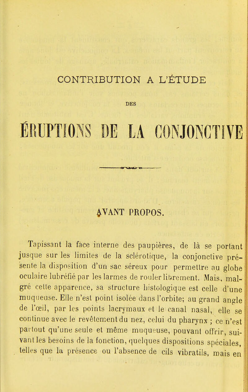 CONTRIBUTION A L'ÉTUDE DES ÉRUPTIONS DE LA CONJONCTIVE 4VANT PROPOS. Tapissant la face interne des paupières, de là se portant jusque sur les limites de la sclérotique, la conjonctive pré- sente la disposition d'un sac séreux pour permettre au globe oculaire lubréfié par les larmes de rouler librement. Mais, mal- gré cette apparence, sa structure liistologique est celle d'une muqueuse. Elle n'est point isolée dans l'orbite; au grand angle de l'œil, par les points lacrymaux et le canal nasal, elle se continue avec le revêtement du nez, celui du pharynx ; ce n'est partout qu'une seule et même muqueuse, pouvant offrir, sui- vant les besoins de la fonction, quelques dispositions spéciales telles que la présence ou l'absence de cils vibratils, mais en