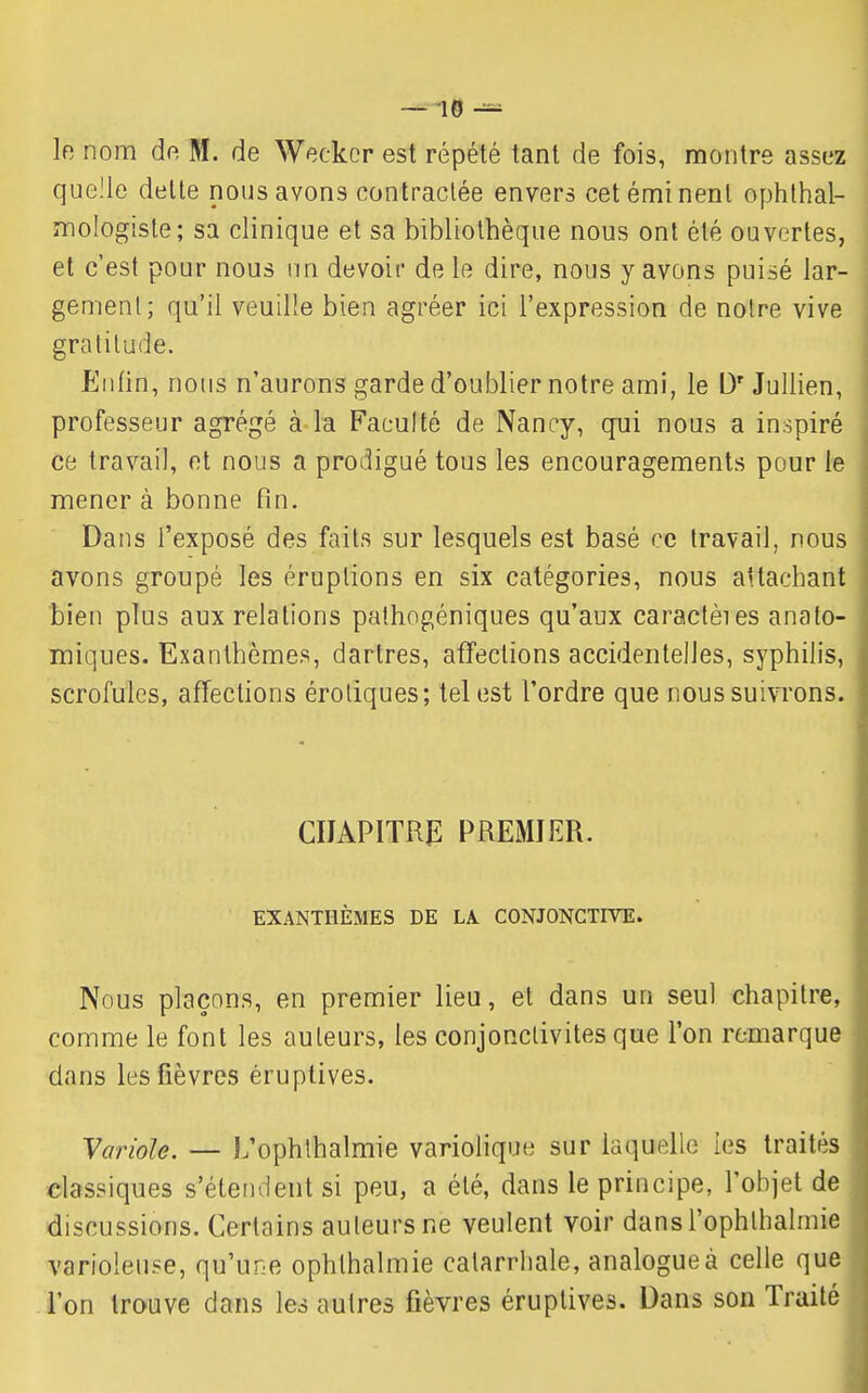 — -10 le nom dr; M. de Weckcr est répété tant de fois, montre assez quelle dette nous avons contractée envers cetéminenl ophlhal- mologiste; sa clinique et sa bibliothèque nous ont été ouvertes, et c'est pour nous un devoir de le dire, nous y avons puisé lar- gement; qu'il veuille bien agréer ici l'expression de notre vive gratitude. Enfin, nous n'aurons garde d'oublier notre ami, le D'Jullien, professeur agrégé à la Faculté de Nancy, qui nous a inspiré ce travail, et nous a prodigué tous les encouragements pour le mener à bonne fin. Dans l'exposé des faits sur lesquels est basé ce travail, nous avons groupé les éruptions en six catégories, nous attachant bien plus aux relations pathogéniques qu'aux caractèies anato- miques. Exanthèmes, dartres, affections accidentelles, syphilis, scrofules, affections éroliques; tel est l'ordre que nous suivrons. CIJAPITRfl PREMIER. EXANTHÈMES DE LA CONJONCTFVE. Nous plaçons, en premier lieu, et dans un seul chapitre, comme le font les auteurs, les conjonctivites que l'on remarque dans les fièvres éruptives. Variole. — L'ophlhalmie variolique sur laquelle ies traités classiques s'étendent si peu, a été, dans le principe, l'objet de discussions. Certains auteurs ne veulent voir dans l'ophthalmie varioleuse, qu'une ophthalmie calarrhale, analogue à celle que . l'on trouve dans les autres fièvres éruptives. Dans son Traité