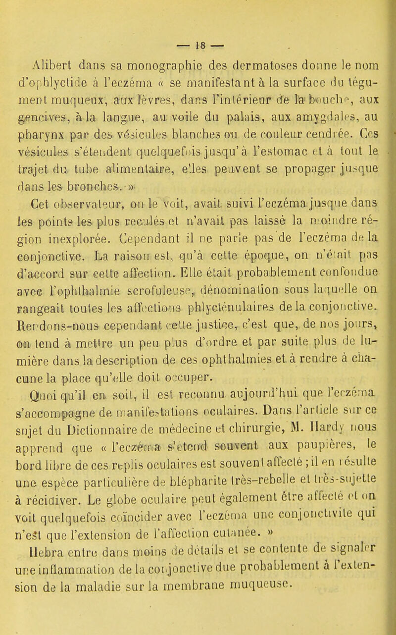 Alibert dans sa monographie des dermatoses donne le nom d'ophlyclide à l'eczéma « se manifestant à la surface du tégu- ment muqueux, aax ïèvres, dans l'inlérienr de l'a b-ouchi', aux gencives, à la langue, au voile du palais, aux amygdales, au pharynx par des vésicules blanches on de couleur cendi ée. Ces vésicules s'étendent quolquefi)isjusqu'à l'estomac et à tout le trajet du tube alimentaire, elles peuvent se propager jusque dans les bronches. »• Cet observateur, on le voit, avait suivi l'eczéma jusque dans les point? les plus reculés et n'avait pas laissé la n^oindre ré- gion inexplorée. Cependant il ne parle pas de l'eczéma de la conjonctive. La raison est, qu'à celte époque, on n'émit pas d'accord sur cette afTection. Elle était probablement confondue avee l'ophthalmie scrofuleusp,, dénomination sous laquelle on Fangeail toutes les affcctio-ns phlyclénulaires delà conjonctive. Rendons-nous cependant celte justice, c'est que, de nos jours» on tend à mettre un peu plus d'ordre et par suite plus de lu- mière dans la description de ces ophthalmies et à rendre à cha- cune la place qu'(;lle doit occuper. Quoiqu'il en. soit, il est reconnu aujourd'hui que l'eczéma s'accom.pagne de manifestations oculaires. Dans l'arlicle sur ce sujet du Dictionnaire de médecine et chirurgie, M. Hardy nous apprend que « l'eczèm» s'etcnsé souvent aux paupières, le bord libre de ces replis oculaires est souvent affecté ; il en résulte une espèce particulière de blépharite Irès-rebelle et ti'ès-sujette à récidiver. Le globe oculaire peut également être affecté et on voit quelquefois coïncider avec l'eczérna une conjonctivite qui n'est que l'extension de l'affection cutanée. » llebra entre dans moins de détails et se contente de signaler une inflammation de la conjonctive due probablement à l'exten- sion de la maladie sur la membrane muqueuse.