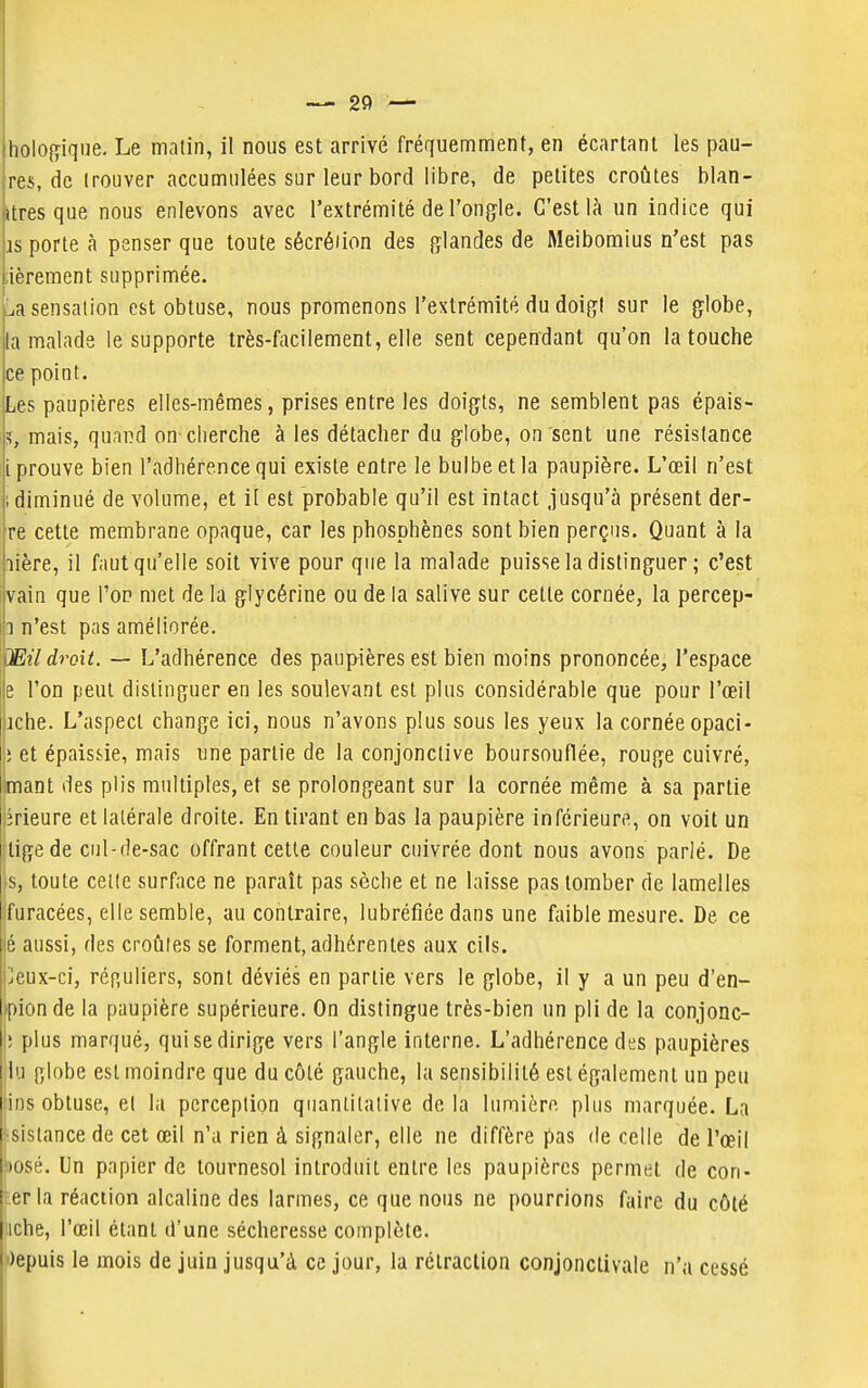 res, de trouver accumulées sur leur bord libre, de petites croûtes blan- «tres que nous enlevons avec l'extrémité de l'ongle. C'est là un indice qui is porte à penser que toute sécréiion des glandes de Meiboraius n'est pas ;ièrement supprimée. La sensation est obtuse, nous promenons l'extrémité du doigt sur le globe, la malade le supporte très-facilement, elle sent cependant qu'on la touche ce point. Les paupières elles-mêmes, prises entre les doigts, ne semblent pas épais- s, mais, quai^d on-cherche à les détacher du globe, on sent une résistance [prouve bien l'adhérence qui existe entre le bulbe et la paupière. L'œil n'est ; diminué de volume, et il est probable qu'il est intact jusqu'à présent der- re cette membrane opaque, car les phosphènes sont bien perçus. Quant à la lière, il faut qu'elle soit vive pour que la malade puisse la distinguer ; c'est îvain que l'on met de la glycérine ou de la salive sur cette cornée, la percep- li n'est pas améliorée. OEil droit. — L'adhérence des paup^ières est bien moins prononcée, l'espace e l'on peut distinguer en les soulevant est plus considérable que pour l'œil iche. L'aspect change ici, nous n'avons plus sous les yeux la cornée opaci- » et épaissie, mais une partie de la conjonctive boursouflée, rouge cuivré, imant des plis multiples, et se prolongeant sur la cornée même à sa partie lirieure et latérale droite. En tirant en bas la paupière inférieure, on voit un tige de cul-de-sac offrant cette couleur cuivrée dont nous avons parlé. De I s, toute celle surface ne paraît pas sèche et ne laisse pas tomber de lamelles I fiiracées, elle semble, au contraire, lubréfiée dans une faible mesure. De ce ;6 aussi, des croûtes se forment, adhérentes aux cils. Jeux-ci, rénuliers, sont déviés en partie vers le globe, il y a un peu d'en- i pion de la paupière supérieure. On distingue très-bien un pli de la conjonc- !■ [ilus marqué, qui se dirige vers l'angle interne. L'adhérence des paupières lu globe est moindre que du côté gauche, la sensibilité est également un peu ins obtuse, el la perception quantitative delà lumière plus marquée. La jsistance de cet œil n'a rien à signaler, elle ne diffère pas de celle de l'œil ))Osé. Un papier de tournesol introduit entre les paupières permet de con- ter la réaction alcaline des larmes, ce que nous ne pourrions faire du côté tiche, l'œil étant d'une sécheresse complète. |i)epuis le mois de juin jusqu'à ce jour, la rétraction conjonctivale n'a cessé