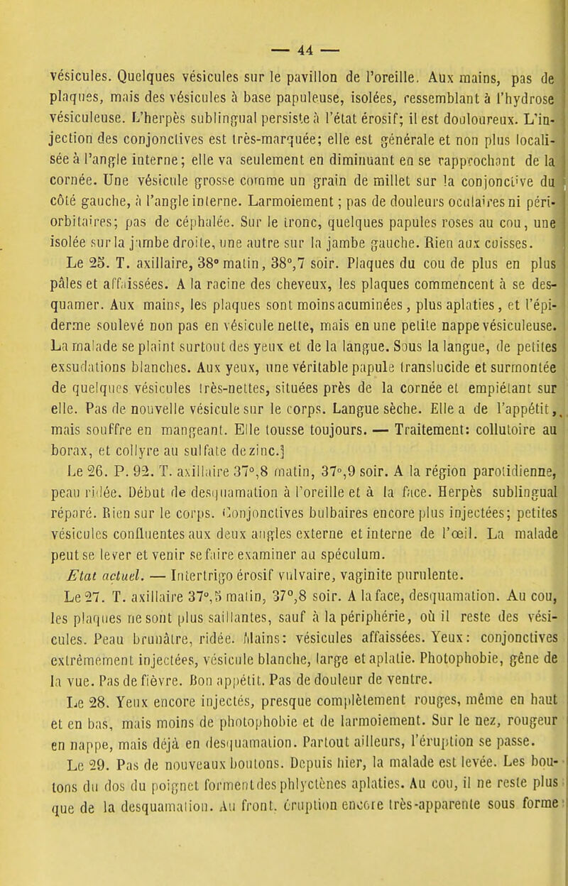 vésicules. Quelques vésicules sur le pavillon de l'oreille, Aux mains, pas de plaques, mais des vésicules à base papuleuse, isolées, ressemblant à l'hydrose vésiculeuse. L'herpès sublinj^ual persiste à l'état érosif; il est douloureux. L'ia- ' jection des conjonctives est très-marquée; elle est générale et non plus locali- sée à l'anfï-le interne; elle va seulement en diminuant en se rapprochant de la j cornée. Une vésicule gfrosse comme un çrain de millet sur !a conjonctive du côté gauche, à l'angle interne. Larmoiement ; pas de douleurs oculaires ni péri- ; orbitaires; pas de céphalée. Sur le ironc, quelques papules roses au cou, une isolée sur la j'imbe droite, une autre sur la jambe gauche. Rien aux cuisses. Le 25. T. axillaire, 38»malin, 38°,7 soir. Plaques du cou de plus en plus pâles et aff.iissées. A la racine des cheveux, les plaques commencent à se des- quamer. Aux mains, les plaques sont moinsacuminées, plus aplaties, et l'épi- derme soulevé non pas en vésicule nette, mais en une petite nappe vésiculeuse. La malade se plaint surtout des yeux et de la langue. Sous la langue, de petites exsudations blanches. Aux yeux, une véritable papule translucide et surmontée de quelques vésicules !rès-nettes, situées près de la cornée et empiétant sur elle. Pas de nouvelle vésicule sur le corps. Langue sèche. Elle a de l'appétit,, mais souffre en raangeanl. Elle tousse toujours. — Traitement: collutoire au borax, et collyre au sulfaie de zinc] Le 26. P. 9-2. T. axillaire 37°,8 matin, 37°,9 soir. A la région parolidienne, peau ridée. Début de desi)uamation à l'oreille et à la face. Herpès sublingual réparé. Rien sur le corps. Conjonctives bulbaires encore plus injectées; petites vésicules confluentes aux deux angles externe et interne de l'œil. La malade peut se lever et venir se fiiire examiner au spéculum. Etat actuel. — Inîertrigo érosif viilvaire, vaginite purulente. Le 27. T. axillaire 37°,;) malin, 37°,8 soir. A la face, desquamation. Au cou, les pla(|(ies ne sont plus saillantes, sauf k la périphérie, oii il reste des vési- cules. Peau brunâtre, ridée. Mains: vésicules affaissées. Yeux : conjonctives extrêmement injectées, vésicule blanche, large etaplalie. Photophobie, gêne de la vue. Pas de fièvre. Bon appétit. Pas de douleur de ventre. Le 28. Yeux encore injectés, presque complètement rouges, même en haut et en bas, mais moins de photophobic et de larmoiement. Sur le nez, rougeur en nappe, mais déjà en (lesipiamation. Partout ailleurs, l'éruption se passe. Le 29. Pas de nouveaux boulons. Depuis hier, la malade est levée. Les bou-- tons du dos du poignet formentdesphlyclèncs aplaties. Au cou, il ne reste plus; que de la desquamalion. Au front, éruption encore très-apparente sous forme: