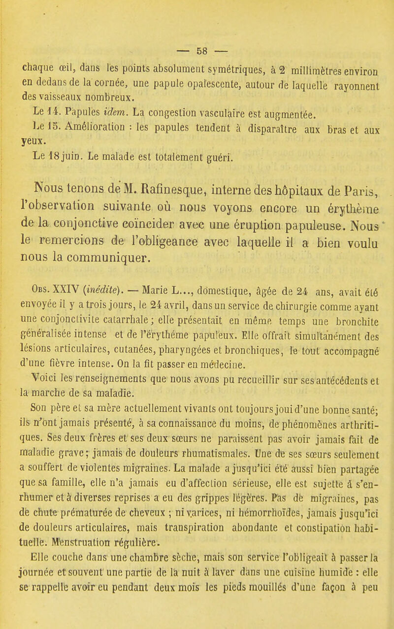 chaque œil, dans les points absolument symétriques, à 2 millimètres environ en dedans de la cornée, une papule opalescente, autour de laquelle rayonnent des vaisseaux nombreux. Le 1-4. Papules idem. La congestion vasculaire est augmentée. Le 15. Amélioration : les papules tendent à disparaître aux bras et aux yeux. Le ISjuin. Le malade est totalement guéri. Nous tenons de M. Rafinesque, interne des hôpitaux de Paris, l'observation suivante où nous voyons encore un érytlièine de la conjonctive coïncider avec une éruption papuleuse. Nous ' le remercions de l'obligeance avec laquelle il a bien voulu nous la communiquer. Obs. XXIV {inédite). — Marie L..., domestique, âgée de 24 ans, avait été envoyée il y a trois jours, le 24 avril, dans un service de chirurgie comme ayant ime conjonctivite catarrhale; elle présentait en même temps une bronchite généralisée intense et de l'érythéme papuleux. Elle offrait simultanément des lésions articulaires, cutanées, pharyngées et bronchiques, le tout accompagné d'une fièvre intense. On la fît passer en médecine. Voici les renseignements que nous avons pu recueillir sur ses antécédents et la marche de sa maladie. Son père et sa mère actuellement vivants ont toujours joui d'une bonne santé; ils n'ont jamais présenté, à sa connaissance du moins, de phénomènes arthriti- ques. Ses deux frères et ses deux sœurs ne paraissent pas avoir jamais fait de maladie grave;' jamais de douleurs rhumatismales. Une de ses sœurs seulement a souffert de violentes migraines. La malade a jusqu'ici été aussi bien partagée que sa famille, elle n'a jamais eu d'affection sérieuse, elle est sujette â s'en- rhumer et à diverses reprises a eu des grippes légères. Pïis dë migraines, pas dé chute prématurée de cheveux ; niv.arices, ni hémorrhoïdes, jamais jusqu'ici de douleurs articulaires, mais transpiration abondante et constipation habi- tuelle. M'enstruation régulière. Elle couche dans une chambre sèche, mais son service l'obligeait à passer là journée et souvent une partie de là nuit à laver dans une cuisine humide : elle se rappellé avoir eu pendant deux mois les pieds mouillés d'une façon à peu