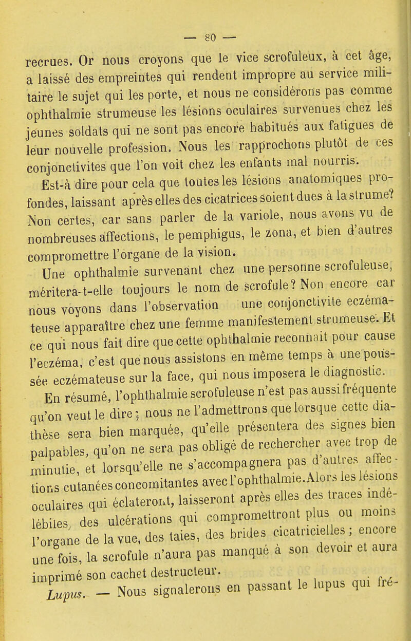 recraes. Or nous croyons que le vice scrofuleux, à cet âge, a laissé des empreintes qui rendent impropre au service mili- taire le sujet qui les porte, et nous ne considérons pas comme ophthalmie strumeuse les lésions oculaires survenues chez les jeunes soldats qui ne sont pas encore habitués aux fatigues de leur nouvelle profession. Nous les rapprochons plutôt de ces conjonctivites que l'on voit chez les enfants mal nourris. Est-à dire pour cela que toutes les lésions anatomiques pro- fondes, laissant après elles des cicatrices soient dues à la strume? Non certes, car sans parler de la variole, nous avons vu de nombreuses affections, le pemphigus, le zona, et bien d'autres compromettre l'organe de la vision. Une ophthalm-ie survenant chez une personne scrofuleuse, méritera-t-elle toujours le nom de scrofule? Non encore car nous voyons dans l'observation une conjonctivite eczéma- teuse apparaître chez une femme manifestement strumeuse. Et ce qui nous fait dire que cette ophthalmie reconnaît pour cause l'epzéma c'est que nous assistons en même temps à une pous- sée eczémateuse sur la face, qui nous imposera le diagnostic En résumé, l'ophthalraie scrofuleuse n'est pas aussi fréquente nu'on veut le dire ; nous ne l'admettrons que lorsque cette dm- thèse sera bien marquée, qu'elle présentera des signes bien palpables, qu'on ne sera pas obligé de rechercher av'ec trop de Lnulie, et lorsqu'elle ne s'accompagnera pas d autres atïec- rscutanéesconcomitantesavecrophthaln.e.Aloi.lesle.^^^ oculaires qui éclateront, laisseront après elles des traces mde- lébiles des ulcérations qui compromettront plus ou moins l'o iane de la vue. des taies, des brides cicatricielles ; encore une fois, la scrofule n'aura pas manqué a son devoir et aura imorimé son cachet destructeur. Lupu^ - Nous signalerons en passant le lupus qui fre-