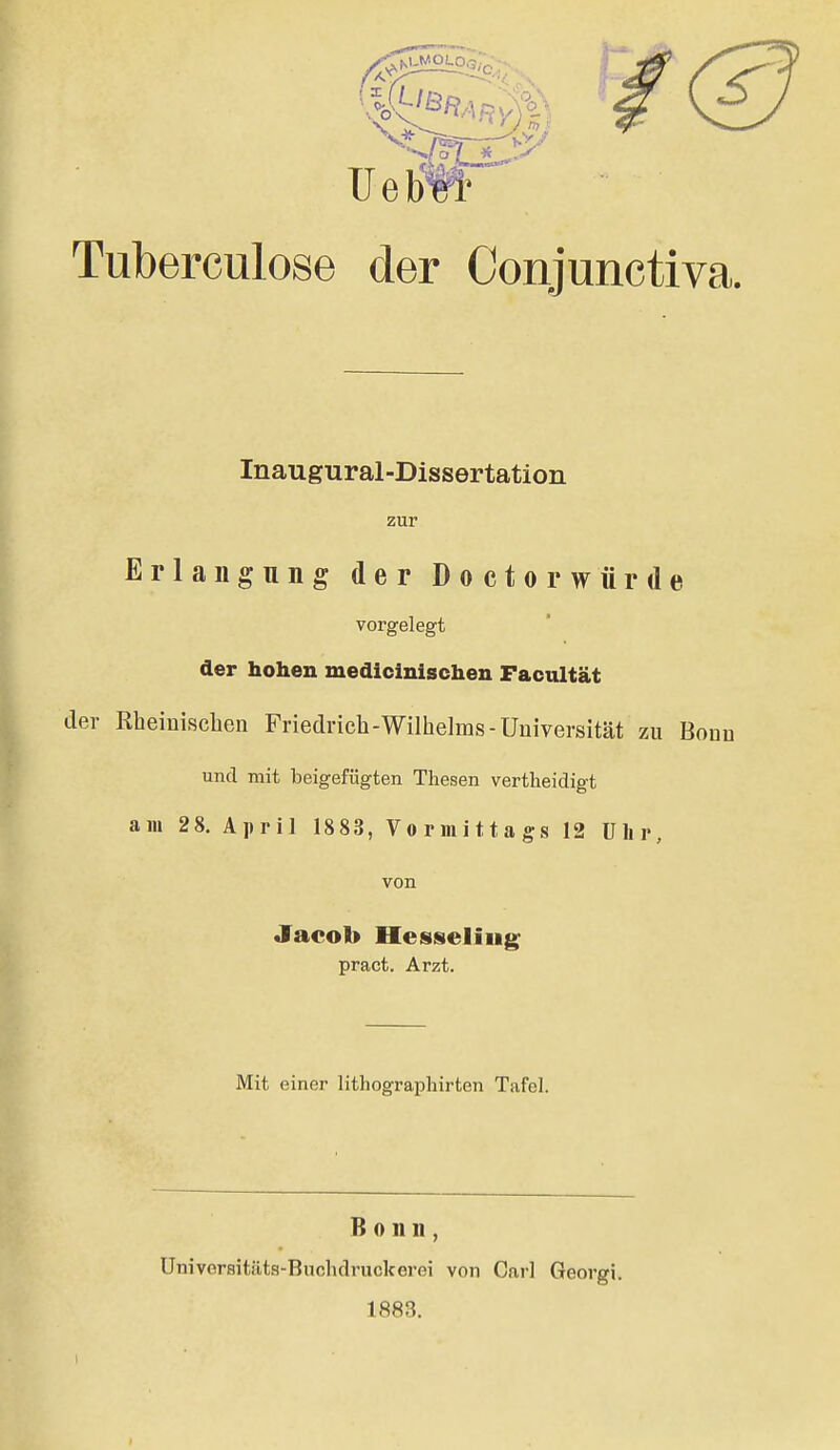 Tuberculose der Conjunctiva. Inaugural-Dissertation zur Erlangung der Doctorwürde vorgelegt der hohen medicinischen Facultät der Rheinischen Friedrich-Wilhelms-Universität zu Bonn und mit beigefügten Thesen vertheidigt am 28. April 1883, Vormittags 12 ülir, von Jacob Hessieliiig^ pract. Arzt. Mit einer lithograpliirten Tafel. Bonn, Universitäts-Buclidruckerei von Carl Georgi. 1883.