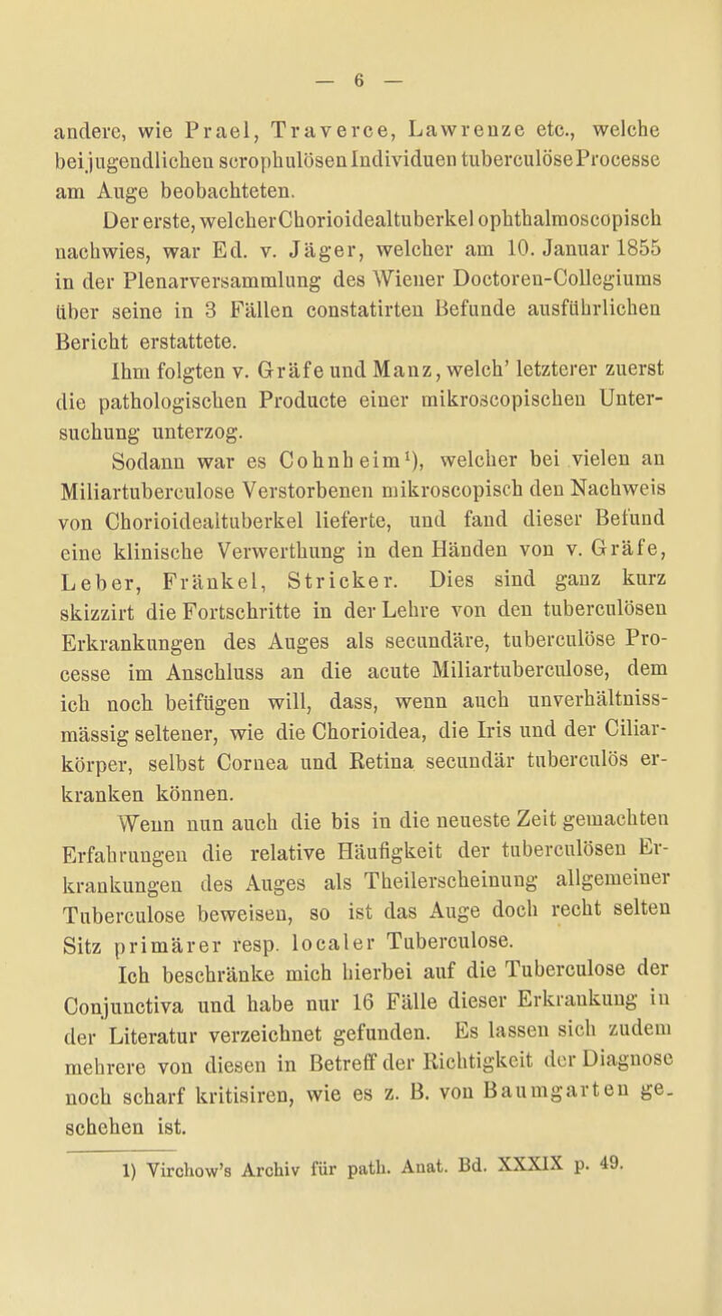 andere, wie Prael, Travevce, Lawrenze etc., welche bei jugendlichen scrophulösen Individuen tuberculöseProcesse am Auge beobachteten. Der erste, welcherChorioidealtuberkel ophthalraoscopisch nachwies, war Ed. v. Jäger, welcher am 10. Januar 1855 in der Plenarversammlung des Wiener Doctoren-Collegiums über seine in 3 Fällen constatirten Befunde ausführlichen Bericht erstattete. Ihm folgten v. Gräfe und Manz, welch' letzterer zuerst die pathologiscben Producte einer mikroscopischen Unter- suchung unterzog. Sodann war es Cohnheim^), welcher bei vielen an Miliartuberculose Verstorbenen mikroscopisch den Nachweis von Chorioidealtuberkel lieferte, und fand dieser Befund eine klinische Verwerthung in den Händen von v. Gräfe, Leber, Frankel, Stricker. Dies sind ganz kurz skizzirt die Fortschritte in der Lehre von den tuberculösen Erkrankungen des Auges als secundäre, tuberculöse Pro- cesse im Anschluss an die acute Miliartuberculose, dem ich noch beifügen will, dass, wenn auch unverhältniss- mässig seltener, wie die Chorioidea, die Iris und der Ciliar- körper, selbst Cornea und Retina secundär tnberculös er- kranken können. Wenn nun auch die bis in die neueste Zeit gemachten Erfahrungen die relative Häufigkeit der tuberculösen Er- krankungen des Auges als Theilerscheinung allgemeiner Tuberculöse beweisen, so ist das Auge doch recht selten Sitz primärer resp. localer Tuberculöse. Ich beschränke mich hierbei auf die Tuberculöse der Conjunctiva und habe nur 16 Fälle dieser Erkrankung in der Literatur verzeichnet gefunden. Es lassen sich zudem mehrere von diesen in Betreff der Richtigkeit der Diagnose noch scharf kritisiren, wie es z. B. von Baumgarten ge. schehen ist. 1) Virchow's Archiv für patli. Anat. Bd. XXXIX p. 49.