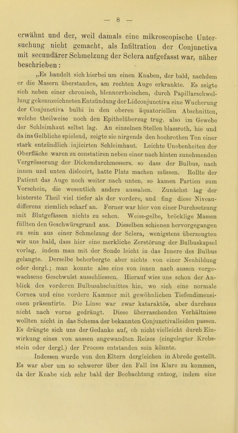 erwähnt und der, weil damals eine mikroscopische Unter- suchung nicht gemacht, als Infiltration der Conjunctiva mit secundärer Schmelzung der Sclera aufgefasst war, näher beschrieben: „Es handelt sich hierbei um einen Knaben, der bald, nachdem er die Masern überstanden, am rechten Auge erkrankte. Es zeigte sich neben einer chronisch, blennorrhoischen, durch Papillarschwel- lung gekennzeichneten Entzündung derLidconjunctiva eine Wucherung der Conjunctiva bulbi in den oberen äquatoriellen Abschnitten, welche theilweise noch den Epithelüberzug trug, also im Gewebe der Schleimhaut selbst lag. An einzelnen Stellen blassroth, hie und da ins Gelbliche spielend, zeigte sie nirgends den hochrothen Ton einer stark entzündlich injicirten Schleimhaut. Leichte Unebenheiten der Oberfläche waren zu constatiren neben einer nach hinten zunehmenden Vergrösserung der Dickendurchmessers, so dass der Bulbus, nach innen und unten dislocirt, hatte Platz machen müssen. Rollte der Patient das Auge noch weiter nach unten, so kamen Partien zum Vorschein, die wesentlich anders aussahen. Zunächst lag der hinterste Theil viel tiefer als der vordere, und fing diese Niveau- difi'erenz ziemlich scharf an. Ferner war hier von einer Durchsetzung mit Blutgefässen nichts zu sehen. Weiss-gelbe, bröcklige Massen füllten den Geschwürsgrund aus. Dieselben schienen hervorgegangen zu sein aus einer Schmelzung der Sclera, wenigstens überzeugten wir uns bald, dass hier eine merkliche Zerstörung der Bulbuskapscl vorlag, indem man mit der Sonde leicht in das Innere des Bulbus gelangte. Derselbe beherbergte aber nichts von einer Neubildung oder dergl.; man konnte also eine von innen nach aussen vorge- wachsene Geschwulst ausschliessen. Hierauf wies uns schon der An- blick des vorderen Bulbusabschnittes hin, wo sich eine normale Cornea und eine vordere Kammer mit gewöhnlichen Tiefendimensi- onen präsentirte. Die Linse war zwar kataraktös, aber durchaus nicht nach vorne gedrängt. Diese überraschenden Verhältnisse wollten nicht in das Schema der bekannten Conjunctivalleiden passen. Es drängte sich uns der Gedanke auf, ob nicht vielleicht durch Ein- wirkung eines von aussen angewandten Reizes (eingelegter Krebs- stein oder dergl.) der Process entstanden sein könnte. Indessen wurde von den Eltern dergleichen in Abrede gestellt. Es war aber um so schwerer über den Fall ins Klare zu kommen, da der Knabe sich sehr bald der Beobachtung entzog, indem eine