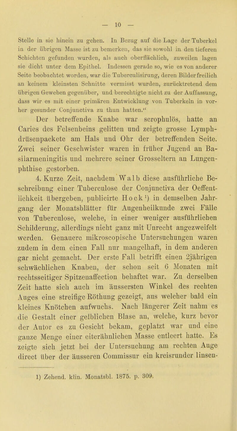 — 10 — Stelle in sie hinein zu gehen. In Bezug auf die Lage der Tuberkel in der übrigen Masse ist zu bemerken, das sie sowohl in den tieferen Schichten gefunden wurden, als auch oberflächlich, zuweilen lagen sie dicht unter dem Epithel. Indessen gerade so, wie es von anderer Seite beobachtet worden, war die Tuberculisirung, deren Bilder freilich an keinem kleinsten Schnitte vermisst wurden, zurücktretend dem übrigen Geweben gegenüber, und berechtigte nicht zu der Auffassung, dass wir es mit einer primären Entwicklung von Tuberkeln in vor- her gesunder Conjunctiva zu thun hatten. Der betreffende Knabe war scrophulös, hatte an Caries des Felsenbeins gelitten und zeigte grosse Lymph- drüsenpaekete am Hals und Ohr der betreffenden Seite. Zwei seiner Geschwister waren in früher Jugend an Ba- silarmeningitis und mehrere seiner Grosseltern an Lungen- phthise gestorben. 4 Kurze Zeit, nachdem Walb diese ausführliche Be- schreibung einer Tuberculose der Conjunctiva der Oeflfent- lichkeit übergeben, publicirte Hock') in demselben Jahr- gang der Monatsblätter für Augenheilkunde zwei Fälle von Tuberculose, welche, in einer weniger ausführlichen Schilderung, allerdings nicht ganz mit Unrecht angezweifelt werden. Genauere mikroscopische Untersuchungen waren zudem in dem einen Fall nur mangelhaft, in dem anderen gar nicht gemacht. Der erste Fall betrifft einen 2jährigen schwächlichen Knaben, der schon seit 6 Monaten mit rechtsseitiger Spitzenaffection behaftet war. Zu derselben Zeit hatte sich auch im äussersten Winkel des rechten Auges eine streifige Röthung gezeigt, aus welcher bald ein kleines Knötchen aufwuchs. Nach längerer Zeit nahm es die Gestalt einer gelblichen Blase an, welche, kurz bevor der Autor es zu Gesicht bekam, geplatzt war und eine ganze Menge einer eiterähnlichen Masse entleert hatte. Es zeigte sich jetzt bei der Untersuchung am rechten Auge direct über der äusseren Commissur ein kreisrunder linseu-