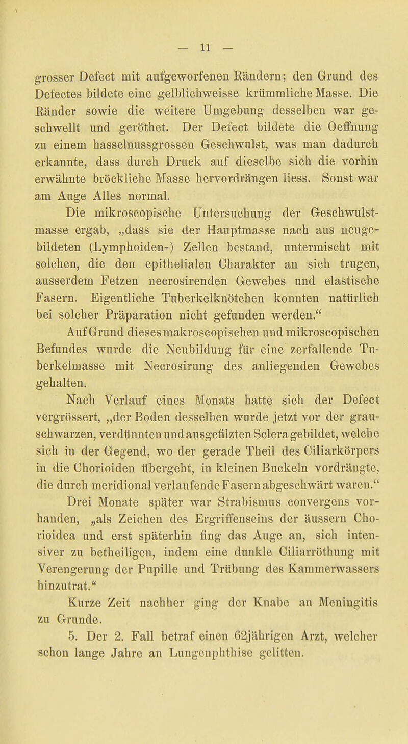 grosser Defect mit aufgeworfenen Rändern; den Grund des Delectes bildete eine gelblichweisse krüramliche Masse. Die Ränder sowie die weitere Umgebung desselben war ge- schwellt und geröthet. Der Defect bildete die Oeffnung zu einem hasselnussgrosseu Geschwulst, was man dadurch erkannte, dass durch Druck auf dieselbe sich die vorhin erwähnte bröckliche Masse hervordrängen Hess. Sonst war am Auge Alles normal. Die mikroscopische Untersuchung der Geschwulst- masse ergab, „dass sie der Hauptmasse nach aus neuge- bildeten (Lymphoiden-) Zellen bestand, untermischt mit solchen, die den epithelialen Charakter an sich trugen, ausserdem Fetzen necrosirenden Gewebes und elastische Fasern. Eigentliche Tuberkelknötchen konnten natürlich bei solcher Präparation nicht gefunden werden. Auf Grund dieses makroscopischen und mikroscopischen Befundes wurde die Neubildung für eine zerfallende Tn- berkelmasse mit Necrosirung des anliegenden Gewebes gehalten. Nach Verlauf eines Monats hatte sich der Defect vergrössert, „der Boden desselben wurde jetzt vor der grau- schwarzen, verdünnten und ausgefilzten Sclera gebildet, welche sich in der Gegend, wo der gerade Theil des Ciliarkörpers in die Chorioiden übergeht, in kleinen Buckeln vordrängte, die durch meridional verlaufende Fasern abgeschwärt waren. Drei Monate später war Strabismus convergens vor- handen, ^als Zeichen des Ergriffenseins der äussern Cho- rioidea und erst späterhin fing das Auge an, sich inten- siver zu betheiligen, indem eine dunkle Ciliarröthung mit Verengerung der Pupille und Trübung des Kammerwassers hinzutrat. Kurze Zeit nachher ging der Knabe an Meningitis zu Grunde. 5. Der 2. Fall betraf einen 62jährigen Arzt, welcher schon lange Jahre an Lungcnphthise gelitten.