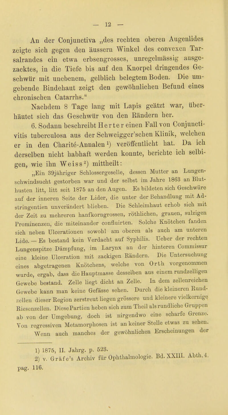 An der Conjunctiva „des rechten oberen Augenlides zeigte sich gegen den äussern Winkel des convexen Tar- salrandes ein etwa erbsengrosses, unregelmässig ausge- zacktes, in die Tiefe bis auf den Knorpel dringendes Ge- schwür mit unebenem, gelblich belegtem Boden. Die um- gebende Bindehaut zeigt den gewöhnlichen Befund eines chronischen Catarrhs. Nachdem 8 Tage lang mit Lapis geätzt war, über- häutet sich das Gleschwür von den Rändern her. 6. Sodann beschreibt Herter einen Fall von Conjuncti- vitis tuberculosa aus der Schweigger'schen Klinik, welchen er in den Charite-Annalen veröffentlicht hat. Da ich derselben nicht habhaft werden konnte, berichte ich selbi- gen, wie ihn Weiss2) mittheilt: „Ein 39jäliriger Schlossergeselle, dessen Mutter an Lungen- schwindsucht gestorben war und der selbst im Jahre 1863 an Blut- husten litt, litt seit 1875 an den Augen. Es bildeten sich Geschwüre auf der inneren Seite der Lider, die unter der Behandlung mit Ad- stringentien unverändert blieben. Die Schleimhaut erhob sich mit der Zeit zu mehreren hanfkorngrossen, röthlichen, grauen, sulzigen Prominenzen, die miteinander confluirten. Solche Knötchen fanden sich neben Ulcerationen sowohl am oberen als auch am unteren Lide. - Es bestand kein Verdacht auf Syphilis. Ueber der rechten Lungenspitze Dämpfung, im Larynx an der hinteren Commissur eine kleine Ulceration mit zackigen Eändern. Die Untersuchung eines abgetragenen Knötchens, welche von Orth vorgenommen wurde, ergab, dass die Hauptmasse desselben aus einem rundzelligen Gewebe bestand. Zelle liegt dicht an Zelle. In dem zellenreichen Gewebe kann man keine Gefässe sehen. Durch die kleineren Rund- zellen dieser Region zerstreut liegen grössere und kleinere vielkeruige Riesenzellen. DiesePartien heben sich zum Theil als rundliche Gruppen ab von der Umgebung, doch ist nirgendwo eine scharfe Grenze. Von regressiven Metamorphosen ist an keiner Stelle etwas zu sehen. Wenn auch manches der gewöhnlichen Erscheinungen der 1) 1875, II. Jahrg. p. 523. 2) v. Gräfe's Archiv für Ophthalmologie. Bd. XXIII. Abth.4. pag. 116.