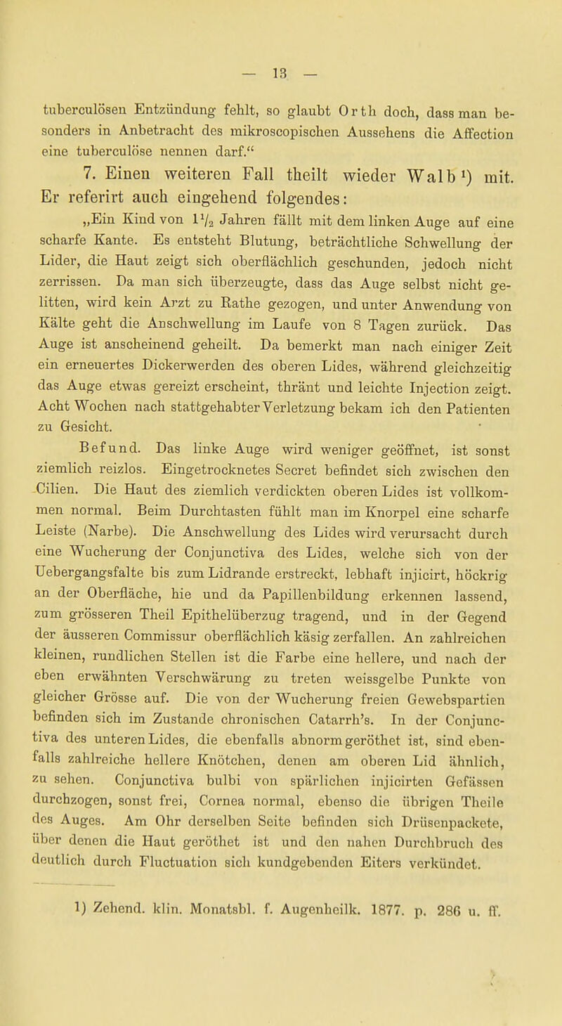 tuberculöseu Entzündung fehlt, so glaubt Orth doch, dass man be- sonders in Anbetracht des mikroscopischen Aussehens die AfFection eine tuberculöse nennen darf. 7. Einen weiteren Fall theilt wieder Walb') mit. Er referirt auch eingehend folgendes: „Ein Kind von IV2 Jahren fällt mit dem linken Auge auf eine scharfe Kante. Es entsteht Blutung, beträchtliche Schwellung der Lider, die Haut zeigt sich oberflächlich geschunden, jedoch nicht zerrissen. Da man sich überzeugte, dass das Auge selbst nicht ge- litten, wird kein Arzt zu Rathe gezogen, und unter Anwendung von Kälte geht die Anschwellung im Laufe von 8 Tagen zurück. Das Auge ist anscheinend geheilt. Da bemerkt man nach einiger Zeit ein erneuertes Dickerwerden des oberen Lides, während gleichzeitig das Auge etwas gereizt erscheint, thränt und leichte Injection zeigt. Acht Wochen nach stattgehabter Verletzung bekam ich den Patienten zu Gesicht. Befund. Das linke Auge wird weniger geöffnet, ist sonst ziemlich reizlos. Eingetrocknetes Secret befindet sich zwischen den -Cilien. Die Haut des ziemlich verdickten oberen Lides ist vollkom- men normal. Beim Durchtasten fühlt man im Knorpel eine scharfe Leiste (Narbe). Die Anschwellung des Lides wird verursacht durch eine Wucherung der Conjunctiva des Lides, welche sich von der TJebergangsfalte bis zum Lidrande erstreckt, lebhaft injicirt, höckrig an der Oberfläche, hie und da Papillenbildung erkennen lassend, zum grösseren Theil Epithelüberzug tragend, und in der Gegend der äusseren Commissur oberflächlich käsig zerfallen. An zahlreichen kleinen, rundlichen Stellen ist die Farbe eine hellere, und nach der eben erwähnten Verschwärung zu treten weissgelbe Punkte von gleicher Grösse auf. Die von der Wucherung freien Gewebspartien befinden sich im Zustande chronischen Catarrh's. In der Conjunc- tiva des unteren Lides, die ebenfalls abnorm geröthet ist, sind eben- falls zahlreiche hellere Knötchen, denen am oberen Lid ähnlich, zu sehen. Conjunctiva bulbi von spärlichen injicirten Gefässen durchzogen, sonst frei, Cornea normal, ebenso die übrigen Theile dos Auges. Am Ohr derselben Seite befinden sich Drüsenpackete, über denen die Haut geröthet ist und den nahen Durchbruch des deutlich durch Fluctuation sich kundgebenden Eiters verkündet. 1) Zehend. klin. Monatsbl. f. Augenheilk. 1877. p. 286 u. ff.