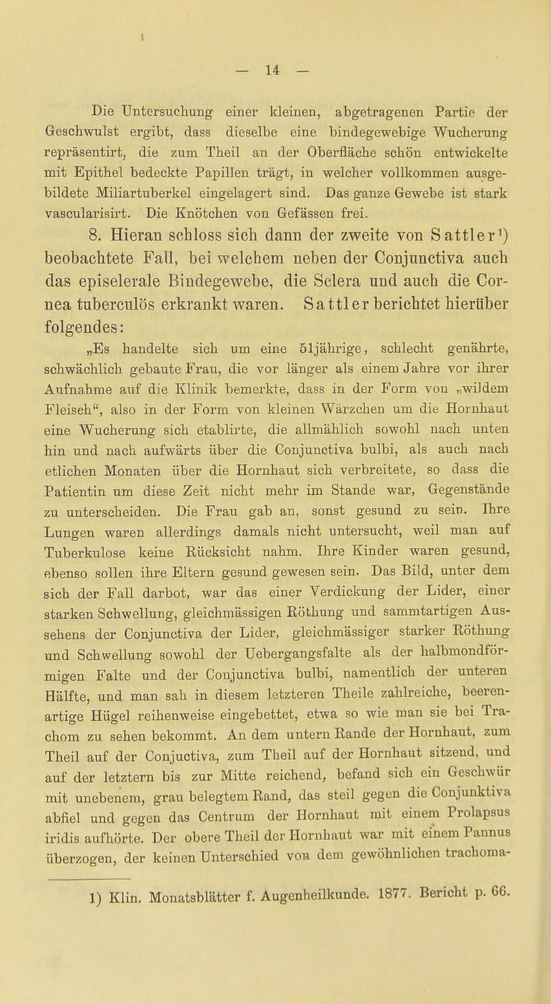 — 14 — Die Untersuchung einer kleinen, abgetragenen Partie der Geschwulst ergibt, dass dieselbe eine bindegewebige Wucherung repräsentirt, die zum Theil an der Oberfläche schön entwickelte mit Epithel bedeckte Papillen trägt, in welcher vollkommen ausge- bildete Miliartuberkel eingelagert sind. Das ganze Gewebe ist stark vascularisirt. Die Knötchen von Gefässen frei. 8. Hieran schloss sich dann der zweite von Sattler') beobachtete Fall, bei welchem neben der Conjunctiva auch das episelerale Bindegewebe, die Sclera und auch die Cor- nea tuberculös erkrankt waren. Sattler berichtet hierüber folgendes: „Es handelte sich um eine 51jährige, schlecht genährte, schwächlich gebaute Frau, die vor länger als einem Jahre vor ihrer Aufnahrae auf die Klinik bemerkte, dass in der Form von „wildem Fleisch, also in der Form von kleinen Wärzchen um die Hornhaut eine Wucherung sich etablirte, die allmählich sowohl nach unten hin und nach aufwärts über die Conjunctiva bulbi, als auch nach etlichen Monaten über die Hornhaut sich verbreitete, so dass die Patientin um diese Zeit nicht mehr im Stande war, Gegenstände zu unterscheiden. Die Frau gab an, sonst gesund zu sein. Ihre Lungen waren allerdings damals nicht untersucht, weil man auf Tuberkulose keine Rücksicht nahm. Ihre Kinder waren gesund, ebenso sollen ihre Eltern gesund gewesen sein. Das Bild, unter dem sich der Fall darbot, war das einer Verdickung der Lider, einer starken Schwellung, gleichmässigen Röthung und sammtartigen Aus- sehens der Conjunctiva der Lider, gleichmässiger starker Röthung und Schwellung sowohl der Uebergangsfalte als der halbmondför- migen Falte und der Conjunctiva bulbi, namentlich der unteren Hälfte, und man sah in diesem letzteren Theile zahlreiche, beeren- artige Hügel reihenweise eingebettet, etwa so wie man sie bei Tra- chom zu sehen bekommt. An dem untern Rande der Hornhaut, zum Theil auf der Conjuctiva, zum Theil auf der Hornhaut sitzend, und auf der letztern bis zur Mitte reichend, befand sich ein Geschwür mit unebenem, grau belegtem Rand, das steil gegen die Conjunktiva abfiel und gegen das Centrum der Hornhaut mit einem Prolapsus iridis aufhörte. Der obere Theil der Hornbaut war mit einem Pannus überzogen, der keinen Unterschied von dem gewöhnlichen tracboma- 1) Klin. Monatsblätter f. Augenheilkunde. 1877. Bericht p.