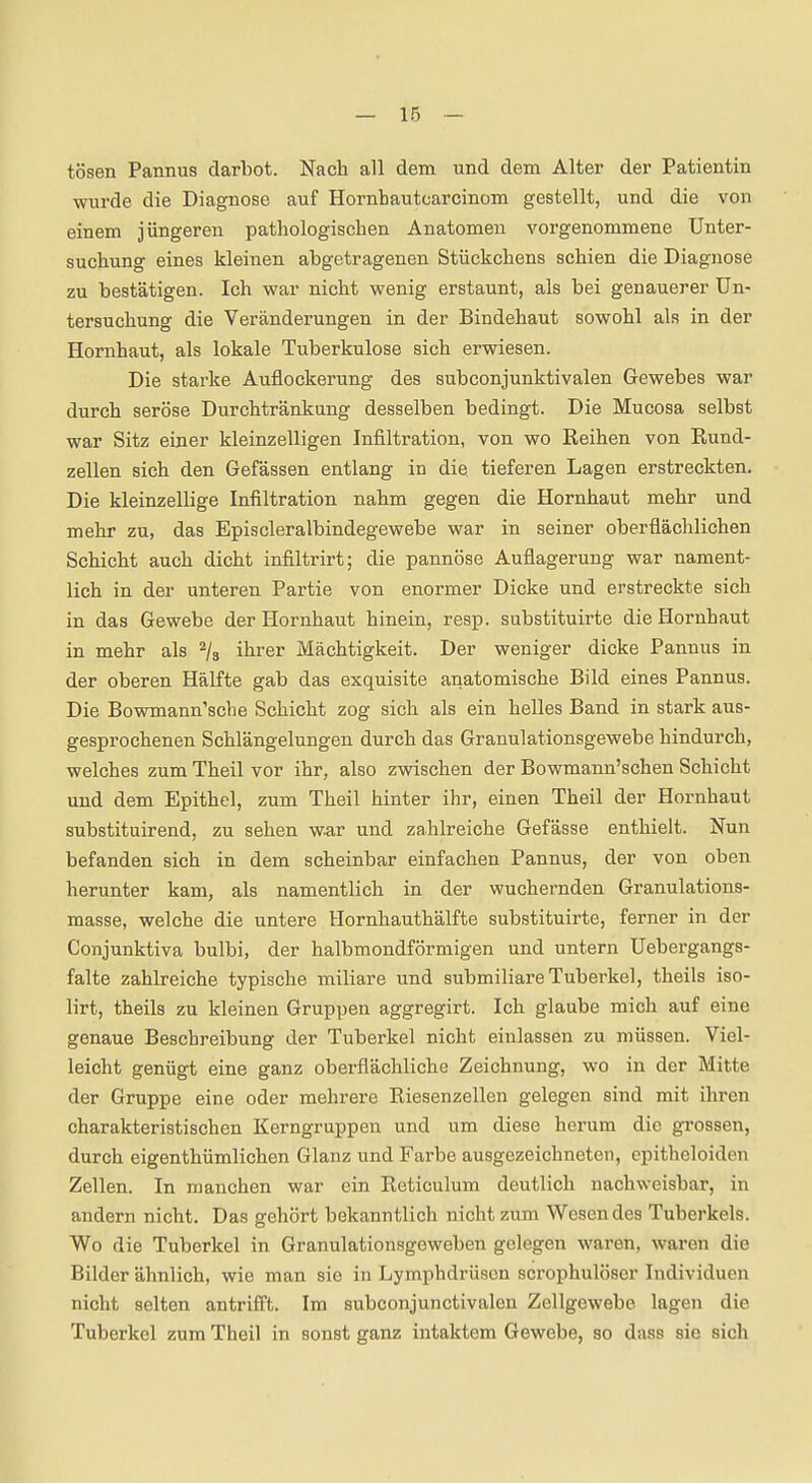 tosen Pannus darbot. Nach all dem und dem Alter der Patientin wurde die Diagnose auf Hornhautcarcinom gestellt, und die von einem jüngeren pathologischen Anatomen vorgenommene Unter- suchung eines kleinen abgetragenen Stückchens schien die Diagnose zu bestätigen. Ich war nicht wenig erstaunt, als bei genauerer Un- tersuchung die Veränderungen in der Bindehaut sowohl als in der Hornhaut, als lokale Tuberkulose sich erwiesen. Die starke Auflockerung des subconjunktivalen Gewebes war durch seröse Durchtränkung desselben bedingt. Die Mucosa selbst war Sitz einer kleinzelligen Infiltration, von wo Reihen von Rund- zellen sich den Gefässen entlang in die tieferen Lagen erstreckten. Die kleinzellige Infiltration nahm gegen die Hornhaut mehr und mehr zu, das Episcleralbindegewebe war in seiner oberflächlichen Schicht auch dicht infiltrirt; die pannöse Auflagerung war nament- lich in der unteren Partie von enormer Dicke und erstreckte sich in das Gewebe der Hornhaut hinein, resp. substituirte die Hornhaut in mehr als ^/s ihrer Mächtigkeit. Der weniger dicke Pannus in der oberen Hälfte gab das exquisite anatomische Bild eines Pannus. Die Bowmann'scbe Schicht zog sich als ein helles Band in stark aus- gesprochenen Schlängelungen durch das Granulationsgewebe hindurch, welches zum Theil vor ihr, also zwischen der Bowmann'schen Schicht und dem Epithel, zum Theil hinter ihr, einen Theil der Hornhaut substituirend, zu sehen war und zahlreiche Gefässe enthielt. Nun befanden sich in dem scheinbar einfachen Pannus, der von oben herunter kam, als namentlich in der wuchernden Granulations- masse, welche die untere Hornhauthälfte substituirte, ferner in der Conjunktiva bulbi, der halbmondförmigen und untern Uebergangs- falte zahlreiche typische miliare und submiliare Tuberkel, theils iso- lirt, theils zu kleinen Gruppen aggregirt. Ich glaube mich auf eine genaue Beschreibung der Tuberkel nicht einlassen zu müssen. Viel- leicht genügt eine ganz oberflächliche Zeichnung, wo in der Mitte der Gruppe eine oder mehrere Riesenzellen gelegen sind mit ihren charakteristischen Kerngruppen und um diese herum die grossen, durch eigenthümlichen Glanz und Farbe ausgezeichneten, epitheloiden Zellen. In manchen war ein Reticulum deutlich nachweisbar, in andern nicht. Das gehört bekanntlich nicht zum Wesen des Tuberkels. Wo die Tuberkel in Granulationsgeweben gelegen wai'en, waren die Bilder ähnlich, wie man sie in Lymphdrüsen scrophulöser Individuen nicht selten antriff't. Im subconjunctivalen Zellgewebe lagen die Tuberkel zum Theil in sonst ganz intaktem Gewebe, so dass sie sich