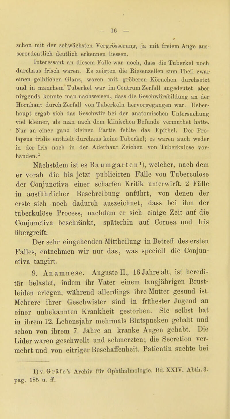 schon mit der schwächsten Vergrösserung, ja mit freiem Auge aus- serordentlich deutlich erkennen Hessen. Interessant an diesem Falle war noch, dass die Tuberkel noch durchaus frisch waren. Es zeigten die Riesenzellen zum Theil zwar einen gelblichen Glanz, waren mit gröberen Körnchen durchsetzt und in manchem Tuberkel war im Centrum Zerfall angedeutet, aber nirgends konnte man nachweisen, dass die Geschwürsbildung an der Hornhaut durch Zerfall von Tuberkeln hervorgegangen war. Ueber- haupt ergab sich das Geschwür bei der anatomischen Untersuchung viel kleiner, als man nach dem klinischen Befunde vermuthet hatte. Nur an einer ganz kleinen Partie fehlte das Epithel. Der Pro- lapsus iridis enthielt durchaus keine Tuberkel; es waren auch weder in der Iris noch in der Aderhaut Zeichen von Tuberkulose vor- handen. Nächstdem ist es Baum garten^), welcher, nacli dem er vorab die bis jetzt pnblicirteu Fälle von Tuberculose der Conjunctiva einer scharfen Kritik unterwirft, 2 Fälle in ausführlicher Beschreibung anführt, von denen der erste sich noch dadurch auszeichnet, dass bei ihm der tuberkulöse Process, nachdem er sich einige Zeit auf die Conjunctiva beschränkt, späterhin auf Cornea und Iris übergreift. Der sehr eingehenden Mittheilung in Betreff des ersten Falles, entnehmen wir nur das, was speciell die Conjun- ctiva tangirt. 9. Anamnese. Auguste H., 16 Jahre alt, ist heredi- tär belastet, indem ihr Vater einem langjährigen Brust- leiden erlegen, während allerdings ihre Mutter gesund ist. Mehrere ihrer Geschwister sind in frühester Jugend an einer unbekannten Krankheit gestorben. Sie selbst hat in ihrem 12. Lebensjahr mehrmals Blutspucken gehabt und schon von ihrem 7. Jahre an kranke Augen gehabt. Die Lider waren geschwellt und schmerzten; die Secretion ver- mehrt und von eitriger Beschaffenheit. Patientin suchte bei l)v. Gräfe's Archiv für Ophthalmologie. Bd. XXIV. Abth.3. pag. 185 u. ff.