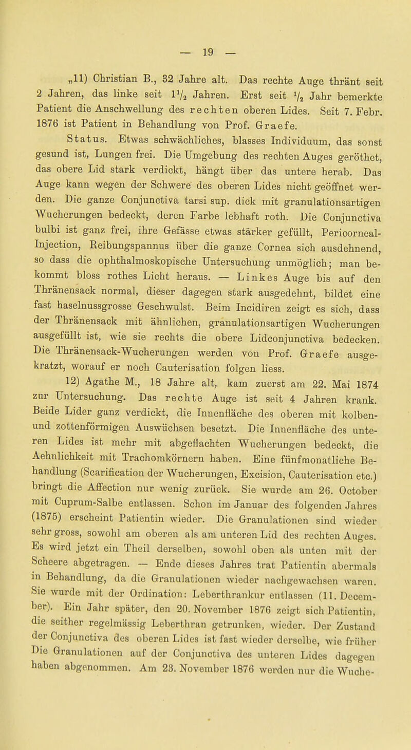 „11) Christian B., 32 Jahre alt. Das rechte Auge thränt seit 2 Jahren, das linke seit P/a Jahren. Erst seit Va Jahr bemerkte Patient die Anschwellung des rechten oberen Lides. Seit 7, Febr. 1876 ist Patient in Behandlung von Prof. Graefe. St atus. Etwas schwächliches, blasses Individuum, das sonst gesund ist, Lungen frei. Die Umgebung des rechten Auges geröthet, das obere Lid stark verdickt, hängt über das untere herab. Das Auge kann wegen der Schwere des oberen Lides nicht geöffnet wer- den. Die ganze Conjunctiva tarsi sup. dick mit granulationsartigen Wucherungen bedeckt, deren Farbe lebhaft roth. Die Conjunctiva bulbi ist ganz frei, ihre Gefässe etwas stärker gefüllt, Pericorneal- Injection, Reibungspannus über die ganze Cornea sich ausdehnend, so dass die ophthalmoskopische Untersuchung unmöglich; man be- kommt bloss rothes Licht heraus. — Linkes Auge bis auf den Thränensack normal, dieser dagegen stark ausgedehnt, bildet eine fast haselnussgrosse Geschwulst. Beim Incidiren zeigt es sich, dass der Thränensack mit ähnlichen, granulationsartigen Wucherungen ausgefüllt ist, wie sie rechts die obere Lidconjunctiva bedecken. Die Thränensack-Wucherungen werden von Prof. Graefe ausge- kratzt, worauf er noch Cauterisation folgen liess. 12) Agathe M., 18 Jahre alt, kam zuerst am 22. Mai 1874 zur Untersuchung. Das rechte Auge ist seit 4 Jahren krank. Beide Lider ganz verdickt, die Innenfläche des oberen mit kolben- und zottenförmigen Auswüchsen besetzt. Die Innenfläche des unte- ren Lides ist mehr mit abgeflachten Wucherungen bedeckt, die Aehnlichkeit mit Trachomkörnern haben. Eine fünfmonatliche Be- handlung (Scarification der Wucherungen, Excision, Cauterisation etc.) brmgt die Affection nur wenig zurück. Sie wurde am 26. October mit Cuprum-Salbe entlassen. Schon im Januar des folgenden Jahres (1875) erscheint Patientin wieder. Die Granulationen sind wieder sehr gross, sowohl am oberen als am unteren Lid des rechten Auges. Es wird jetzt ein Theil derselben, sowohl oben als unten mit der Scheere abgetragen. — Ende dieses Jahres trat Patientin abermals in Behandlung, da die Granulationen wieder nachgewachsen waren. Sie wurde mit der Ordination: Leberthrankur entlassen (11. Dccem- ber). Ein Jahr später, den 20. November 1876 zeigt sich Patientin, die seither regelmässig Leberthran getrunken, wieder. Der Zustand der Conjunctiva des oberen Lides ist fast wieder derselbe, wie früher Die Granulationen auf der Conjunctiva des unteren Lides dagegen haben abgenommen. Am 23. November 1876 werden nur die Wuche-