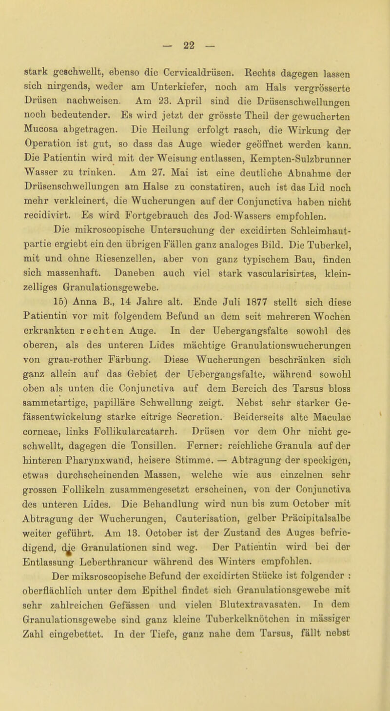 stark geschwellt, ebenso die Cervicaldrüsen. Rechts dagegen lassen sich nirgends, weder am Unterkiefer, noch am Hals vergrösserte Drüsen nachweisen. Am 23. April sind die Drüsenschwellungen noch bedeutender. Es wird jetzt der grösste Theil der gewucherten Mucosa abgetragen. Die Heilung erfolgt rasch, die Wirkung der Operation ist gut, so dass das Auge wieder geöffnet werden kann. Die Patientin wird mit der Weisung entlassen, Kempten-Sulzbrunner Wasser zu trinken. Am 27. Mai ist eine deutliche Abnahme der Drüsenschwellungen am Halse zu constatiren, auch ist das Lid noch mehr verkleinert, die Wucherungen auf der Conjunctiva haben nicht recidivirt. Es wird Fortgebrauch des Jod-Wassers empfohlen. Die mikroscopische Untersuchung der excidirten Schleimhaut- partie ergiebt ein den übrigen Fällen ganz analoges Bild. Die Tuberkel, mit und ohne Riesenzellen, aber von ganz typischem Bau, finden sich massenhaft. Daneben auch viel stark vascularisirtes, klein- zelliges Granulationsgewebe. 15) Anna B., 14 Jahre alt. Ende Juli 1877 stellt sich diese Patientin vor mit folgendem Befund an dem seit mehreren Wochen erkrankten rechten Auge. In der Uebergangsfalte sowohl des oberen, als des unteren Lides mächtige Granulationswucherungen von grau-rother Färbung. Diese Wucherungen beschränken sich ganz allein auf das Gebiet der Uebergangsfalte, während sowohl oben als unten die Conjunctiva auf dem Bereich des Tarsus bloss sammetartige, papilläre Schwellung zeigt. Nebst sehr starker Ge- fässentwickelung starke eitrige Secretion. Beiderseits alte Maculae corneae, links Follikularcatarrh. Drüsen vor dem Ohr nicht ge- schwellt, dagegen die Tonsillen. Ferner: reichliche Granula auf der hinteren Pharynxwand, heisere Stimme. — Abtragung der speckigen, etwas durchscheinenden Massen, welche wie aus einzelnen sehr grossen Follikeln zusammengesetzt erscheinen, von der Conjunctiva des unteren Lides. Die Behandlung wird nun bis zum October mit Abtragung der Wucherungen, Cauterisation, gelber Präcipitalsalbe weiter geführt. Am 13. October ist der Zustand des Auges befrie- digend, d^e Granulationen sind weg. Der Patientin wird bei der Entlassung Leberthrancur während des Winters empfohlen. Der miksroscopische Befund der excidirten Stücke ist folgender : oberflächlich unter dorn Epithel findet sich Granulationsgewebe mit sehr zahlreichen Gefässen und vielen Blutextravasaten. In dem Granulationsgewebe sind ganz kleine Tuberkelknötchen in massiger Zahl eingebettet. In der Tiefe, ganz nahe dem Tarsus, fällt nebst