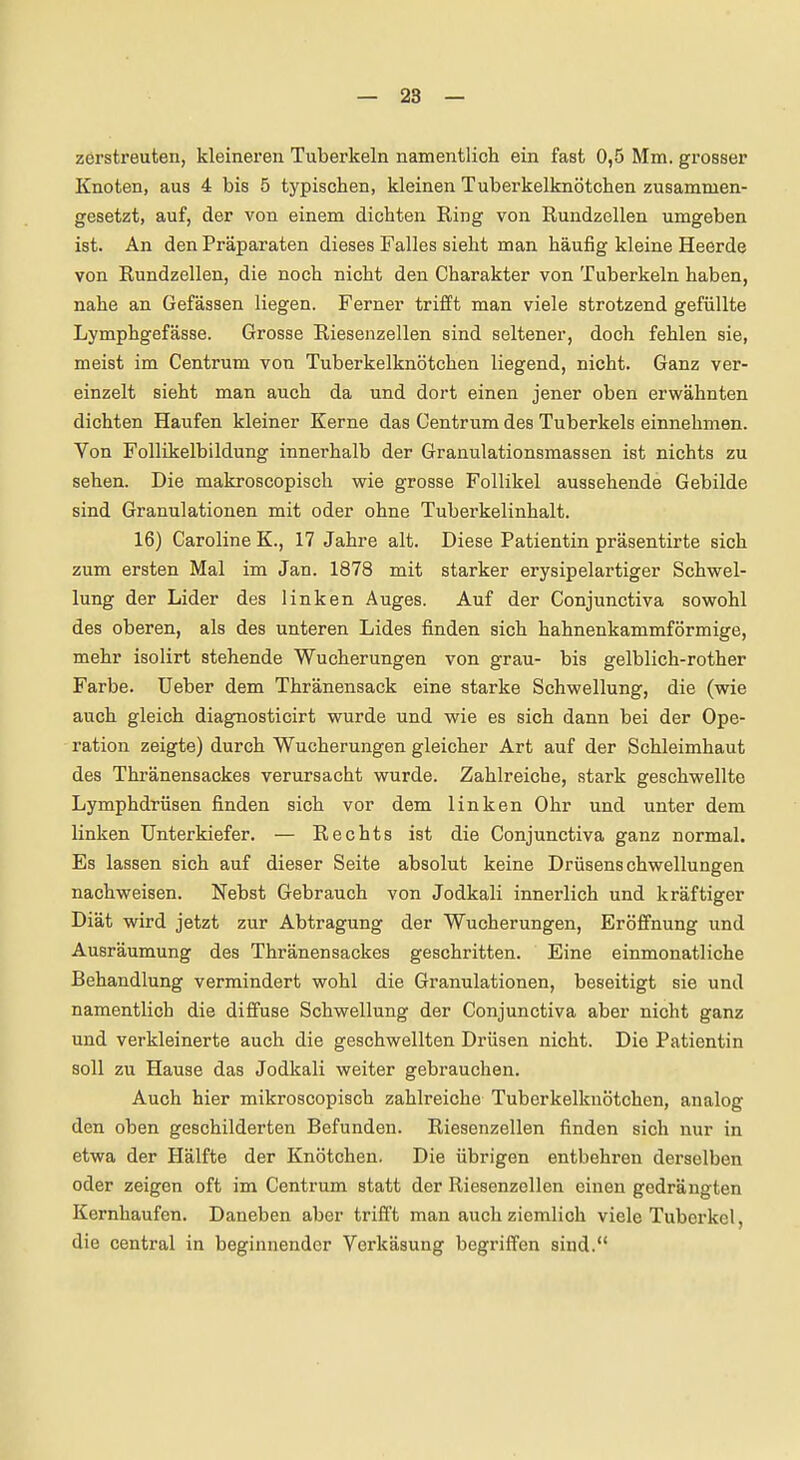 zerstreuten, kleineren Tuberkeln namentlich ein fast 0,5 Mm. grosser Knoten, aus 4 bis 5 typischen, kleinen Tuberkelknötchen zusammen- gesetzt, auf, der von einem dichten Ring von Rundzellen umgeben ist. An den Präparaten dieses Falles sieht man häufig kleine Heerde von Rundzellen, die noch nicht den Charakter von Tuberkeln haben, nahe an Gefässen liegen. Ferner trifft man viele strotzend gefüllte Lymphgefässe. Grosse Riesenzellen sind seltener, doch fehlen sie, meist im Centrum von Tuberkelknötchen liegend, nicht. Ganz ver- einzelt sieht man auch da und dort einen jener oben erwähnten dichten Haufen kleiner Kerne das Centrum des Tuberkels einnehmen. Von Follikelbildung innerhalb der Granulationsmassen ist nichts zu sehen. Die makroscopisch wie grosse Follikel aussehende Gebilde sind Granulationen mit oder ohne Tuberkelinhalt. 16) Caroline K., 17 Jahre alt. Diese Patientin präsentirte sich zum ersten Mal im Jan. 1878 mit starker erysipelartiger Schwel- lung der Lider des linken Auges. Auf der Conjunctiva sowohl des oberen, als des unteren Lides finden sich hahnenkammförmige, mehr isolirt stehende Wucherungen von grau- bis gelblich-rother Farbe. Ueber dem Thränensack eine starke Schwellung, die (wie auch gleich diagnosticirt wurde und wie es sich dann bei der Ope- ration zeigte) durch Wucherungen gleicher Art auf der Schleimhaut des Thränensackes verursacht wurde. Zahlreiche, stark geschwellte Lymphdrüsen finden sich vor dem linken Ohr und unter dem linken Unterkiefer. — Rechts ist die Conjunctiva ganz normal. Es lassen sich auf dieser Seite absolut keine Drüsenschwellungen nachweisen. Nebst Gebrauch von Jodkali innerlich und kräftiger Diät wird jetzt zur Abtragung der Wucherungen, Eröffnung und Ausräumung des Thränensackes geschritten. Eine einmonatliche Behandlung vermindert wohl die Granulationen, beseitigt sie und namentlich die diffuse Schwellung der Conjunctiva aber nicht ganz und verkleinerte auch die geschwellten Drüsen nicht. Die Patientin soll zu Hause das Jodkali weiter gebrauchen. Auch hier mikroscopisch zahlreiche Tuberkelknötchen, analog den oben geschilderten Befunden. Riesenzellen finden sich nur in etwa der Hälfte der Knötchen. Die übrigen entbehren derselben oder zeigen oft im Centrum statt der Riesenzellen einen gedrängten Kernhaufen. Daneben aber trifft man auch ziemlich viele Tuberkel, die central in beginnender Verkäsung begriffen sind.