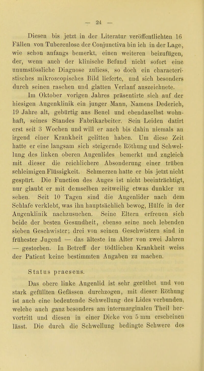 Diesen bis jetzt in der Literatur veröffentlichten 16 Fällen von Tuberculose der Conjunctiva bin ich in der Lage, wie schon anfangs bemerkt, einen weiteren beizufügen, der, wenn auch der klinische Befund nicht sofort eine nnumstössliche Diagnose zuliess, so doch ein characteri- stisches mikroscopisches Bild lieferte, und sich besonders durch seinen raschen und glatten Verlauf auszeichnete. Im Oktober vorigen Jahres präsentirte sich auf der hiesigen Augenklinik ein junger Mann, Namens Dederich, 19 Jahre alt, gebürtig aus Beuel und ebendaselbst wohn- haft, seines Standes Fabrikarbeiter. Sein Leiden datirt erst seit 3 Wochen und will er auch bis dahin niemals an irgend einer Krankheit gelitten haben. Um diese Zeit hatte er eine langsam sich steigernde Röthung und Schwel- lung des linken oberen Augenlides bemerkt und zugleich mit dieser die reichlichere Absonderung einer trüben schleimigen Flüssigkeit. Schmerzen hatte er bis jetzt nicht gespürt. Die Function des Auges ist nicht beeinträchtigt, nur glaubt er mit demselben zeitweilig etwas dunkler zu sehen. Seit 10 Tagen sind die Augenlider nach dem Schlafe verklebt, was ihn hauptsächlich bewog, Hülfe in der Augenklinik nachzusuchen. Seine Eltern erfreuen sich beide der besten Gesundheit, ebenso seine noch lebenden sieben Geschwister; drei von seinen Geschwistern sind in frühester Jugend — das älteste im Alter von zwei Jahren — gestorben. In Betreff der tödtlicheu Krankheit weiss der Patient keine bestimmten Angaben zu machen. Status praesens. Das obere linke Augenlid ist sehr geröthet und von stark gefüllten Gefässen durchzogen, mit dieser Röthung ist auch eine bedeutende Schwellung des Lides verbunden, welche auch ganz besonders am intermarginaleu Theil her- vortritt und diesen in einer Dicke von 5 mm erscheinen lässt. Die durch die Schwellung bedingte Schwere des