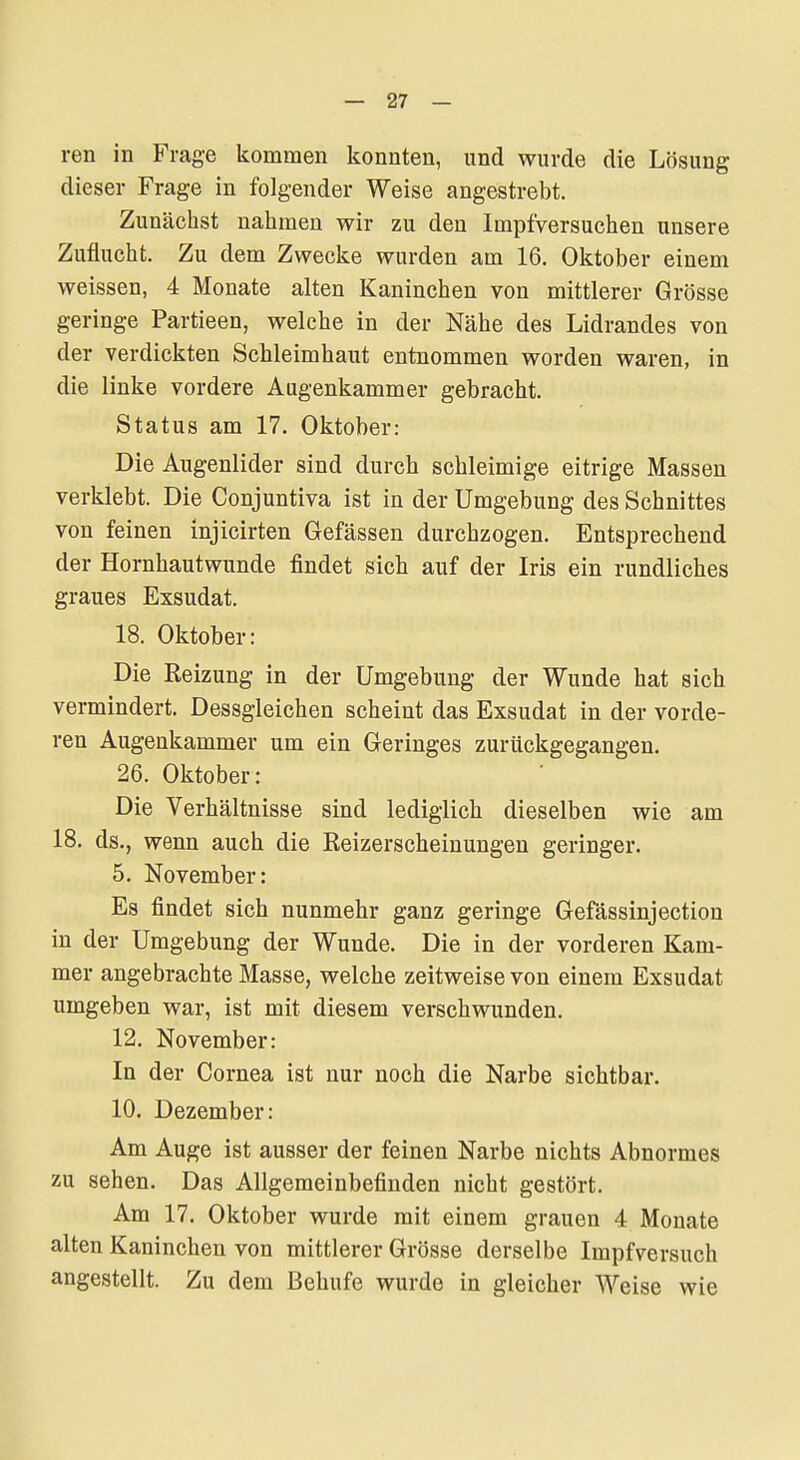 ren in Frage kommen konnten, und wurde die Lösung dieser Frage in folgender Weise angestrebt. Zunächst nahmen wir zu den Impfversuchen unsere Zuflucht. Zu dem Zwecke wurden am 16. Oktober einem weissen, 4 Monate alten Kaninchen von mittlerer Grösse geringe Partieen, welche in der Nähe des Lidrandes von der verdickten Schleimhaut entnommen worden waren, in die linke vordere Augenkammer gebracht. Status am 17. Oktober: Die Augenlider sind durch schleimige eitrige Massen verklebt. Die Conjuntiva ist in der Umgebung des Schnittes von feinen injicirten Gefässen durchzogen. Entsprechend der Hornhautwunde findet sich auf der Iris ein rundliches graues Exsudat. 18. Oktober: Die Reizung in der Umgebung der Wunde hat sich vermindert. Dessgleichen scheint das Exsudat in der vorde- ren Augenkammer um ein Geringes zurückgegangen, 26. Oktober: Die Verhältnisse sind lediglich dieselben wie am 18. ds., wenn auch die Reizerscheinungen geringer. 5. November: Es findet sich nunmehr ganz geringe Gefässinjection in der Umgebung der Wunde. Die in der vorderen Kam- mer angebrachte Masse, welche zeitweise von einem Exsudat umgeben war, ist mit diesem verschwunden. 12. November: In der Cornea ist nur noch die Narbe sichtbar. 10. Dezember: Am Auge ist ausser der feinen Narbe nichts Abnormes zu sehen. Das Allgemeinbefinden nicht gestört. Am 17. Oktober wurde mit einem grauen 4 Monate alten Kaninchen von mittlerer Grösse derselbe Impfversuch angestellt. Zu dem ßehufe wurde in gleicher Weise wie