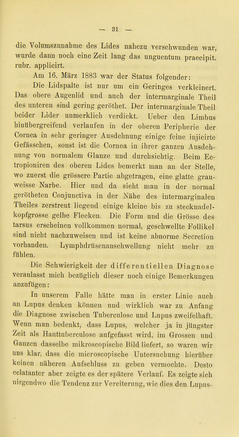 die Volumszunahme des Lides nahezu verschwunden war, wurde dann noch eine Zeit lang das unguentum praecipit. rubr. applicirt. Am 16. März 1883 war der Status folgender: Die Lidspalte ist nur um ein Geringes verkleinert. Das obere Augenlid und auch der intermarginale Theil des unteren sind gering geröthet. Der intermarginale Theil beider Lider unmerklich verdickt. Ueber den Limbus hinübergreifend verlaufen in der oberen Peripherie der Cornea in sehr geringer Ausdehnung einige feine injicirte Gefässchen, sonst ist die Cornea in ihrer ganzen Ausdeh- nung von normalem Glänze und durchsichtig. Beim Ec- tropioniren des oberen Lides bemerkt man an der Stelle, wo zuerst die grössere Partie abgetragen, eine glatte grau- weisse Narbe. Hier und da sieht man in der normal gerötheten Conjunctiva in der Nähe des intermarginalen Theiles zerstreut liegend einige kleine bis zu stecknadel- kopfgrosse gelbe Flecken. Die Form und die Grösse des tarsus erscheinen vollkommen normal, geschwellte Follikel sind nicht nachzuweisen und ist keine abnorme Secretion vorhanden. Lymphdrüsenanschwellung nicht mehr zu fühlen. Die Schwierigkeit der differentieilen Diagnose veranlasst mich bezüglich dieser noch einige Bemerkungen anzufügen: In unserem Falle hätte man in erster Linie auch an Lupus denken können und wirklich war zu Anfang die Diagnose zwischen Tuberculose und Lupus zweifelhaft. Wenn man bedenkt, dass Lupus, welcher ja in jüngster Zeit als Hauttuberculose aufgefasst wird, im Grossen und Ganzen dasselbe mikroscopische Bild liefert, so waren wir uns klar, dass die microscopische Untersuchung hierüber keinen näheren Aufschluss zu geben vermochte. Desto eclatanter aber zeigte es der spätere Verlauf. Es zeigte sich nirgendwo die Tendenz zur Vereiterung, wie dies den Lupus-