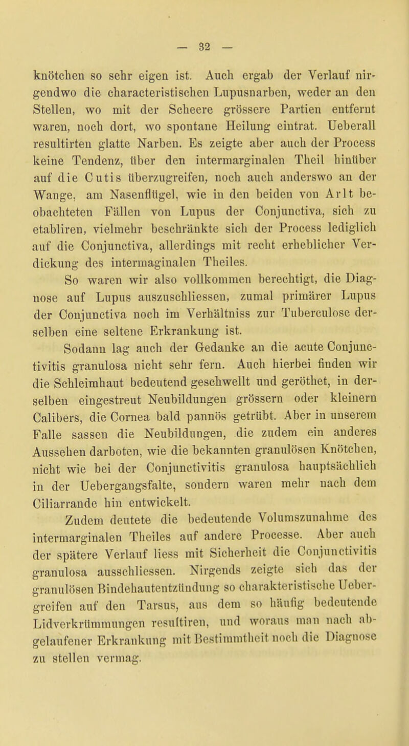 knötcheii so sehr eigen ist. Auch ergab der Verlauf nir- gendwo die characteristischen Lupusnarben, weder an den Stellen, wo mit der Scheere grössere Partien entfernt waren, noch dort, wo spontane Heilung eintrat. Ueberall resultirten glatte Narben. Es zeigte aber auch der Process keine Tendenz, über den intermarginalen Theil hinüber auf die Cutis überzugreifen, noch auch anderswo an der Wange, am Nasenflügel, wie in den beiden von Arlt be- obachteten Fällen von Lupus der Conjunctiva, sich zu etabliren, vielmehr beschränkte sich der Process lediglich auf die Conjunctiva, allerdings mit recht erheblicher Ver- dickung des intermaginalen Theiles. So waren wir also vollkommen berechtigt, die Diag- nose auf Lupus auszuschliessen, zumal primärer Lupus der Conjunctiva noch im Verhältniss zur Tuberculose der- selben eine seltene Erkrankung ist. Sodann lag auch der Gedanke an die acute Conjunc- tivitis granulosa nicht sehr fern. Auch hierbei finden wir die Schleimhaut bedeutend geschwellt und geröthet, in der- selben eingestreut Neubildungen grössern oder kleinern Calibers, die Cornea bald pannös getrübt. Aber in unserem Falle Sassen die Neubildungen, die zudem ein anderes Aussehen darboten, wie die bekannten granulösen Knötchen, nicht wie bei der Conjunctivitis granulosa hauptsächlich in der Uebergangsfalte, sondern waren mehr nach dem Ciliarrande hin entwickelt. Zudem deutete die bedeutende Volumszunahme des intermarginalen Theiles auf andere Processe. Aber auch der spätere Verlauf Hess mit Sicherheit die Conjunctivitis granulosa ausschliessen. Nirgends zeigte sich das der granulösen Bindehautentzündung so charakteristische lieber- | greifen auf den Tarsus, aus dem so häufig bedeutende LidverkrUmmungen resultiren, und woraus mnn nach ab- gelaufener Erkrankung mit Bestimmtheit noch die Diagnose zu stellen vermag.