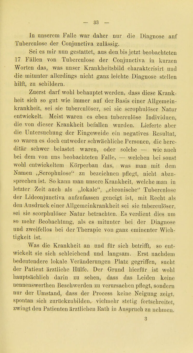 In unserem Falle war daher nur die Diagnose auf Tuberculose der Conjunctiva zulässig. Sei es mir nun gestattet, aus den bis jetzt beobachteten 17 Fällen von Tuberculose der Conjunctiva in kurzen Worten das, was unser Krankheitsbild charakterisirt und die mitunter allerdings nicht ganz leichte Diagnose stellen hilft, zu schildern. Zuerst darf wohl behauptet werden, dass diese Krank- heit sich so gut wie immer auf der Basis einer Allgemein- krankheit, sei sie tubereulöser, sei sie scrophulöser Natur entwickelt. Meist waren es eben tuberculose Individuen, die von dieser Krankheit befallen wurden. Lieferte aber die Untersuchung der Eingeweide ein negatives Resultat, so waren es doch entweder schwächliche Personen, die here- ditär schwer belastet waren, oder solche — wie auch bei dem von uns beobachteten Falle, — welchen bei sonst wohl entwickeltem Körperbau das, was mau mit dem Namen „Scrophulose zu bezeichnen pflegt, nicht abzu- sprechen ist. So kann man unsere Krankheit, welche man in letzter Zeit auch als „lokale, „chronische Tuberculose der Lidconjunctiva aufzufassen geneigt ist, mit Recht als den Ausdruck einer Allgemeinkrankheit sei sie tubereulöser, sei sie scorphulöser Natur betrachten. Es verdient dies um so mehr Beobachtung, als es mitunter bei der Diagnose und zweifellos bei der Therapie von ganz eminenter Wich- tigkeit ist. Was die Krankheit an und für sich betrifft, so ent- wickelt sie sich schleichend und langsam. Erst nachdem bedeutendere lokale Veränderungen Platz gegriffen, sucht der Patient ärztliche Hülfe. Der Grund hierfür ist wohl hauptsächlich darin zu sehen, dass das Leiden keine nennenswerthen Beschwerden zu verursachen pflegt, sondern nur der Umstand, dass der Process keine Neigung zeigt, spontan sich zurückzubilden, vielmehr stetig fortschreitet, zwingt den Patienten ärztlichen Rath in Anspruch zu nehmen. 3