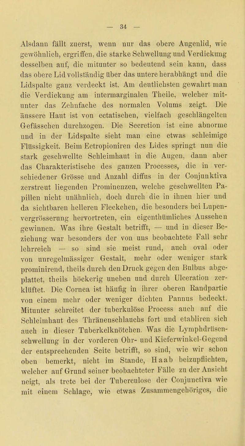 Alsdann fällt zuerst, wenn nur das obere Augenlid, wie gewöhnlich, ergriffen, die starke Schwellung und Verdickung desselben auf, die mitunter so bedeutend sein kann, dass das obere Lid vollständig über das untere herabhängt und die Lidspalte ganz verdeckt ist. Am deutlichsten gewahrt man die Verdickung am intermarginalen Theile, welcher mit- unter das Zehnfache des normalen Volums zeigt. Die äussere Haut ist von ectatischen, vielfach geschlängelten Grefässchen durchzogen. Die Secretion ist eine abnorme und in der Lidspalte sieht man eine etwas schleimige Flüssigkeit. Beim Ectropioniren des Lides springt nun die stark geschwellte Schleimhaut in die Augen, dann aber das Charakteristische des ganzen Processes, die in ver- schiedener Grösse und Anzahl diffus in der Conjunktiva zerstreut liegenden Prominenzen, welche geschwellten Pa- pillen nicht unähnlich, doch durch die in ihnen hier und da sichtbaren helleren Fleckchen, die besonders bei Lupen- vergrösserung hervortreten, ein eigenthümliches Aussehen gewinnen. Was ihre Gestalt betrifft, — und in dieser Be- ziehung war besonders der von uns beobachtete Fall sehr lehrreich — so sind sie meist rund, auch oval oder von unregelmässiger Gestalt, mehr oder weniger stark prominirend, theils durch den Druck gegen den Bulbus abge- plattet, theils höckerig uneben und durch Ulceration zer- klüftet. Die Cornea ist häufig in ihrer oberen Randpartie von einem mehr oder weniger dichten Pannus bedeckt. Mitunter schreitet der tuberkulöse Process auch auf die Schleimhaut des Thränenschlauchs fort und etabliren sich auch in dieser Tuberkelknötchen. Was die Lymphdrüsen- Schwellung in der vorderen Ohr- und Kieferwinkel-Gegend der entsprechenden Seite betrifft, so sind, wie wir schon oben bemerkt, nicht im Stande, Haab beizupflichten, welcher auf Grund seiner beobachteter Fälle zu der Ansicht neigt, als trete bei der Tuberculose der Conjunctiva wie mit einem Schlage, wie etwas Zusammengehöriges, die