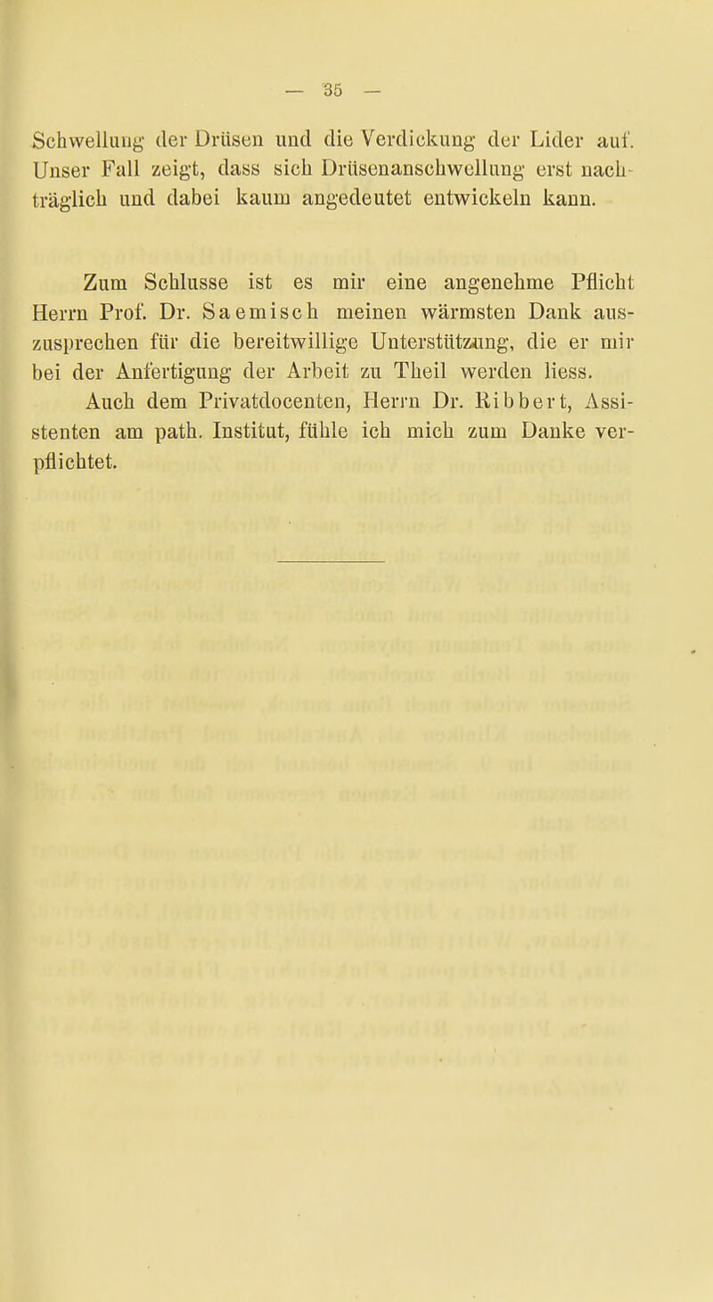 Schwellung der Drüsen und die Verdickung der Lider auf. Unser Fall zeigt, dass sicli Drüsenanschwellung erst nach- träglich und dabei kaum angedeutet entwickeln kann. Zum Schlüsse ist es mir eine angenehme Pflicht Herrn Prof. Dr. Saemisch meinen wärmsten Dank aus- zusprechen für die bereitwillige Unterstütziing, die er mir bei der Anfertigung der Arbeit zu Theil werden liess. Auch dem Privatdocenten, Herrn Dr. Ribbert, Assi- stenten am path. Institut, fühle ich mich zum Danke ver- pflichtet.