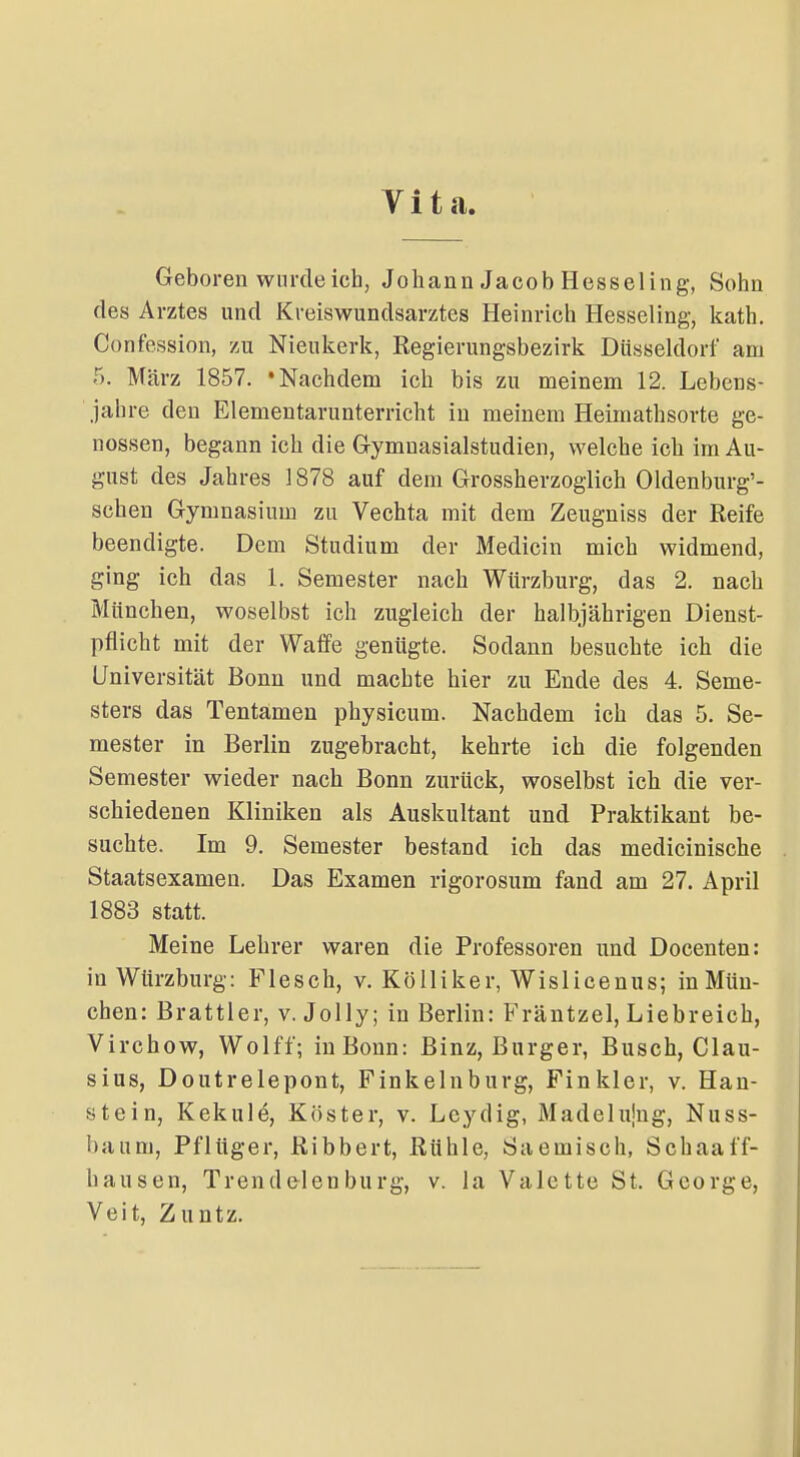 Vita. Geboren wurde ich, Johann Jacob Hesseling, Sohn des Arztes und Kveiswundsarztes Heinrich Hesseling, kath. Confession, zu Nieukerk, Regierungsbezirk Düsseldorf am 5. März 1857. 'Nachdem ich bis zu meinem 12. Lebens- jahre den Elementarunterricht in meinem Heimathsorte ge- nossen, begann ich die Gymuasialstudien, welche ich im Au- gust des Jahres 1878 auf dem Grossherzoglich Oldenburg'- schen Gymnasium zu Vechta mit dem Zeugniss der Reife beendigte. Dem Studium der Medicin mich widmend, ging ich das 1. Semester nach Würzburg, das 2. nach München, woselbst ich zugleich der halbjährigen Dienst- pflicht mit der Waffe genügte. Sodann besuchte ich die Universität Bonn und machte hier zu Ende des 4. Seme- sters das Tentamen physicum. Nachdem ich das 5. Se- mester in Berlin zugebracht, kehrte ich die folgenden Semester wieder nach Bonn zurück, woselbst ich die ver- schiedenen Kliniken als Auskultant und Praktikant be- suchte. Im 9. Semester bestand ich das medicinische Staatsexamen. Das Examen rigorosum fand am 27. April 1883 statt. Meine Lehrer waren die Professoren und Docenten: in Würzburg: Flesch, v. Kölliker, Wislicenus; in Mün- chen: Brattier, v. Jolly; in Berlin: Fräntzel, Liebreich, Virchow, Wolff; in Bonn: Binz, Burger, Busch, Clau- sius, Doutrelepont, Finkelnburg, Finkler, v. Han- stein, Kekule, Köster, v. Lcydig, Madelujng, Nuss- baum. Pflüger, Ribbert, Rühle, Saemisch, Schaaff- hausen, Trendelen bürg, v. la Valette St. George, Veit, Zuntz,