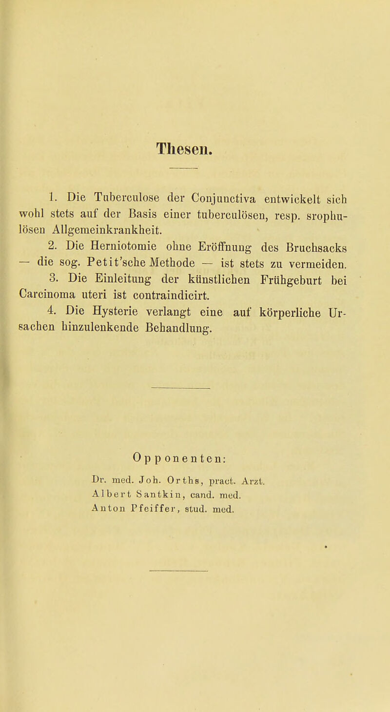 Thesen 1. Die Tiiberculose der Conjunctiva entwickelt sich wohl stets auf der Basis einer tuberculösen, resp. srophu- lösen Allgeraeinkrankheit. 2. Die Herniotomie ohne Eröffnung des Bruchsacks — die sog. Petit'sehe Methode — ist stets zu vermeiden. 3. Die Einleitung der künstlichen Frühgeburt bei Carcinoma uteri ist contraindicirt. 4. Die Hysterie verlangt eine auf körperliche Ur- sachen hinzulenkende Behandlung. Opponenten: Dr. med. Job. Orths, pract. Arzt. Albert Santkin, cand. med. Anton Pfeiffer, stud. med.