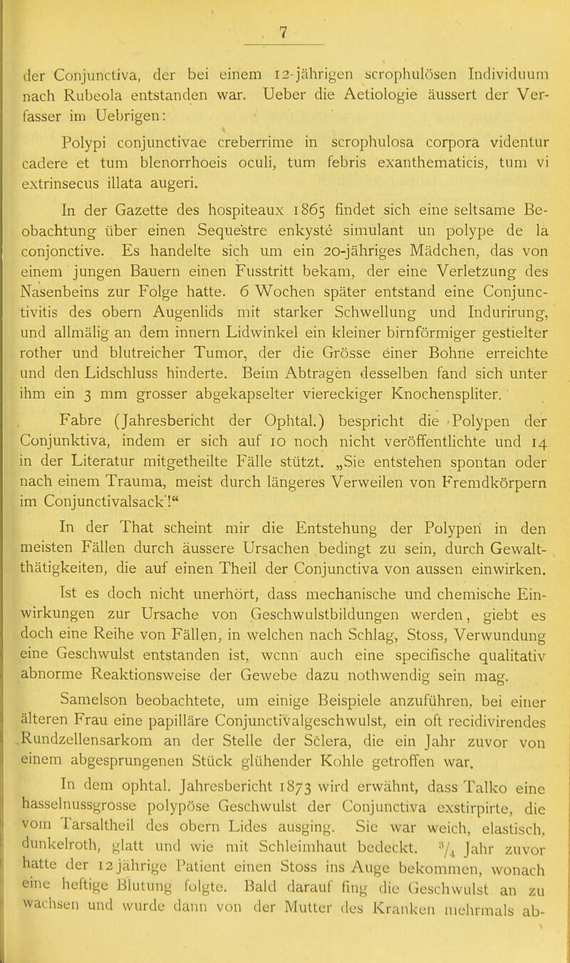 der Conjunctiva, der bei einem 12-jährigen scrophulösen Individuum nach Rubeola entstanden war. Ueber die Aetiologie äussert der Ver- fasser im Uebrigen: Polypi conjunctivae creberrime in scrophulosa corpora videntur cadere et tum blenorrhoeis oculi, tum febris exanthematicis, tum vi extrinsecus illata augeri. In der Gazette des hospiteaux 1865 findet sich eine seltsame Be- obachtung über einen Seque'stre enkyste simulant un polype de la conjonctive. Es handelte sich um ein 20-jähriges Mädchen, das von einem jungen Bauern einen Fusstritt bekam, der eine Verletzung des Nasenbeins zur Folge hatte. 6 Wochen später entstand eine Conjunc- tivitis des pbern Augenlids mit starker Schwellung und Indurirung, und allmälig an dem innern Lidwinkel ein kleiner birnförmiger gestielter rother und blutreicher Tumor, der die Grösse einer Bohne erreichte und den Lidschluss hinderte. Beim Abtragen desselben fand sich unter ihm ein 3 mm grosser abgekapselter viereckiger Knochenspliter. Fahre (Jahresbericht der Ophtal.) bespricht die Polypen der Conjunktiva, indem er sich auf 10 noch nicht veröffentlichte und 14 in der Literatur mitgetheilte Fälle stützt. „Sie entstehen spontan oder nach einem Trauma, meist durch längeres Verweilen von Fremdkörpern im Conjunctivalsack'! In der That scheint mir die Entstehung der Polypen in den meisten Fällen durch äussere Ursachen bedingt zu sein, durch Gewalt- thätigkeiten, die auf einen Theil der Conjunctiva von aussen einwirken. Ist es doch nicht unerhört, dass mechanische und chemische Ein- wirkungen zur Ursache von Geschwulstbildungen werden, giebt es doch eine Reihe von Fällen, in welchen nach Schlag, Stoss, Verwundung eine Geschwulst entstanden ist, wenn auch eine specifische qualitativ abnorme Reaktionsweise der Gewebe dazu nothwendig sein mag. Samelson beobachtete, um einige Beispiele anzuführen, bei einer älteren Frau eine papilläre Conjunctivalgeschwulst, ein oft recidivirendes .Rundzellensarkom an der Stelle der Sclera, die ein Jahr zuvor von einem abgesprungenen Stück glühender Kohle getroffen war. In dem ophtal. Jahresbericht 1873 wird erwähnt, dass Talko eine hasselnussgrosse polypöse Geschwulst der Conjunctiva exstirpirte, die vom Tarsaltheil des obern Lides ausging. Sie war weich, elastisch, dunkelroth, glatt und wie mit Schleimhaut bedeckt. ■'/., Jahr zuvor hatte der 12 jährige Patient einen Stoss ins Auge bekommen, wonach eine heftige Blutung folgte. Bald darauf fing die Geschwulst an zu wachsen und wurde dann von der Mutter des Kranken mehrmals ab-